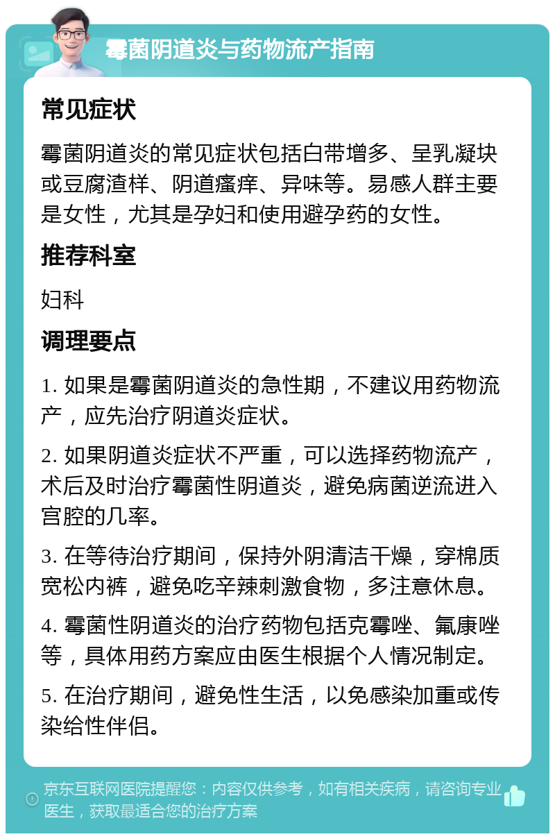 霉菌阴道炎与药物流产指南 常见症状 霉菌阴道炎的常见症状包括白带增多、呈乳凝块或豆腐渣样、阴道瘙痒、异味等。易感人群主要是女性，尤其是孕妇和使用避孕药的女性。 推荐科室 妇科 调理要点 1. 如果是霉菌阴道炎的急性期，不建议用药物流产，应先治疗阴道炎症状。 2. 如果阴道炎症状不严重，可以选择药物流产，术后及时治疗霉菌性阴道炎，避免病菌逆流进入宫腔的几率。 3. 在等待治疗期间，保持外阴清洁干燥，穿棉质宽松内裤，避免吃辛辣刺激食物，多注意休息。 4. 霉菌性阴道炎的治疗药物包括克霉唑、氟康唑等，具体用药方案应由医生根据个人情况制定。 5. 在治疗期间，避免性生活，以免感染加重或传染给性伴侣。