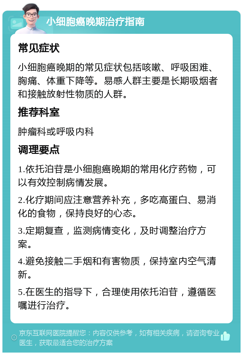 小细胞癌晚期治疗指南 常见症状 小细胞癌晚期的常见症状包括咳嗽、呼吸困难、胸痛、体重下降等。易感人群主要是长期吸烟者和接触放射性物质的人群。 推荐科室 肿瘤科或呼吸内科 调理要点 1.依托泊苷是小细胞癌晚期的常用化疗药物，可以有效控制病情发展。 2.化疗期间应注意营养补充，多吃高蛋白、易消化的食物，保持良好的心态。 3.定期复查，监测病情变化，及时调整治疗方案。 4.避免接触二手烟和有害物质，保持室内空气清新。 5.在医生的指导下，合理使用依托泊苷，遵循医嘱进行治疗。