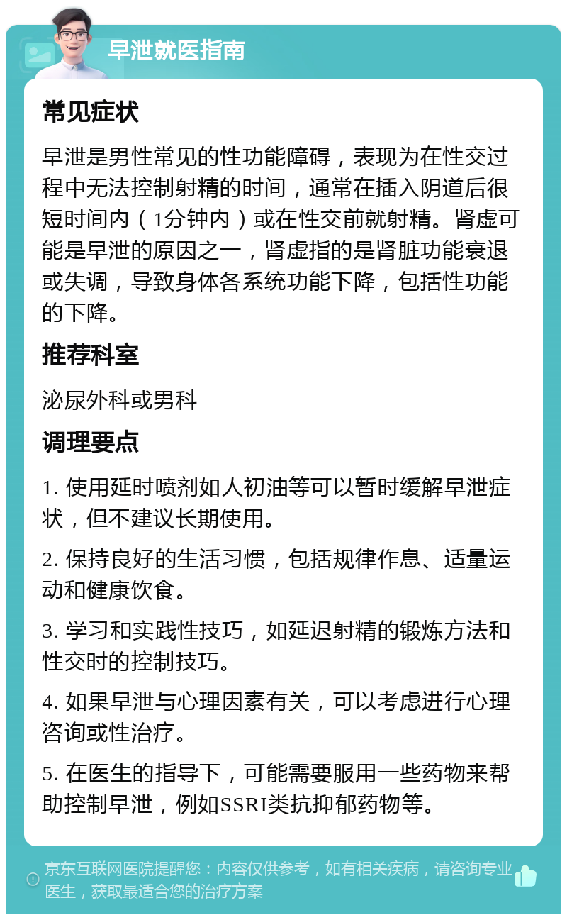 早泄就医指南 常见症状 早泄是男性常见的性功能障碍，表现为在性交过程中无法控制射精的时间，通常在插入阴道后很短时间内（1分钟内）或在性交前就射精。肾虚可能是早泄的原因之一，肾虚指的是肾脏功能衰退或失调，导致身体各系统功能下降，包括性功能的下降。 推荐科室 泌尿外科或男科 调理要点 1. 使用延时喷剂如人初油等可以暂时缓解早泄症状，但不建议长期使用。 2. 保持良好的生活习惯，包括规律作息、适量运动和健康饮食。 3. 学习和实践性技巧，如延迟射精的锻炼方法和性交时的控制技巧。 4. 如果早泄与心理因素有关，可以考虑进行心理咨询或性治疗。 5. 在医生的指导下，可能需要服用一些药物来帮助控制早泄，例如SSRI类抗抑郁药物等。