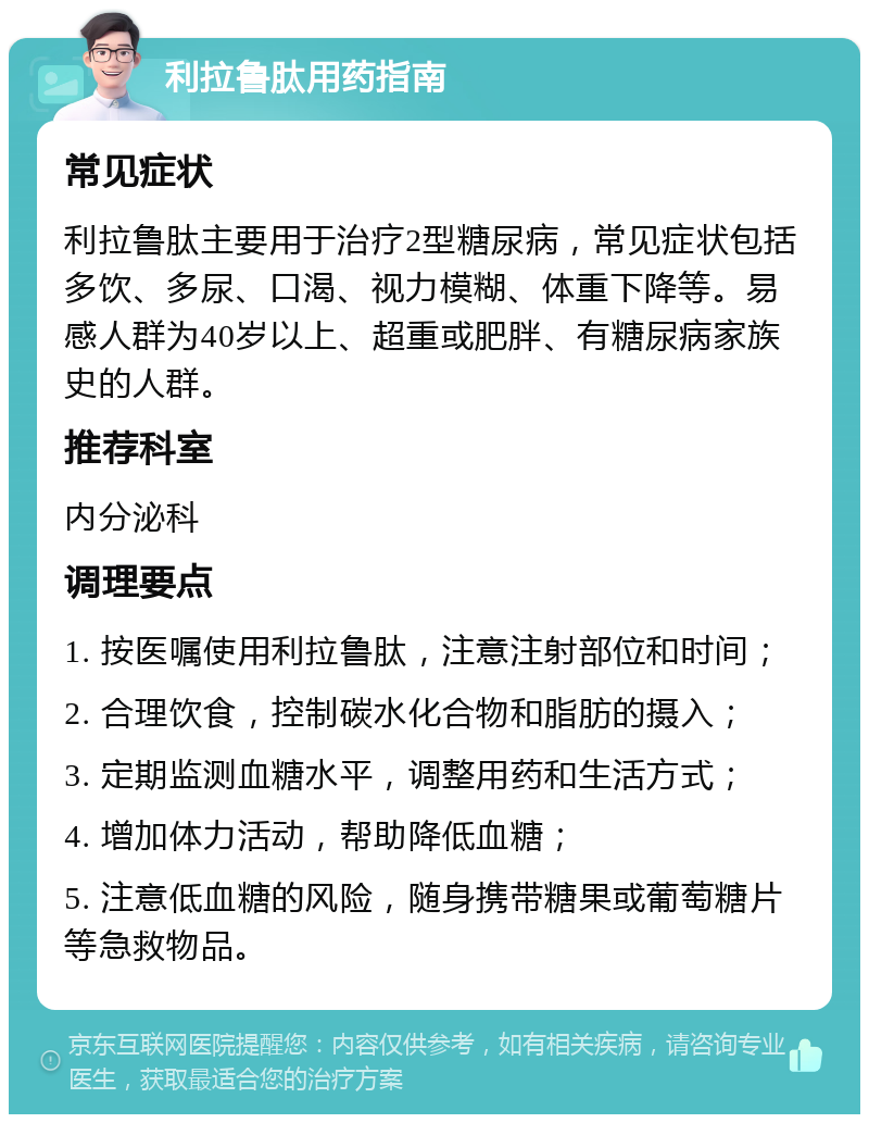 利拉鲁肽用药指南 常见症状 利拉鲁肽主要用于治疗2型糖尿病，常见症状包括多饮、多尿、口渴、视力模糊、体重下降等。易感人群为40岁以上、超重或肥胖、有糖尿病家族史的人群。 推荐科室 内分泌科 调理要点 1. 按医嘱使用利拉鲁肽，注意注射部位和时间； 2. 合理饮食，控制碳水化合物和脂肪的摄入； 3. 定期监测血糖水平，调整用药和生活方式； 4. 增加体力活动，帮助降低血糖； 5. 注意低血糖的风险，随身携带糖果或葡萄糖片等急救物品。