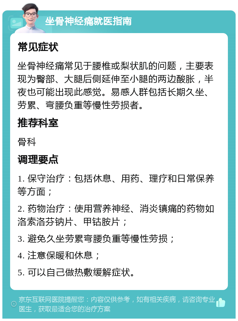 坐骨神经痛就医指南 常见症状 坐骨神经痛常见于腰椎或梨状肌的问题，主要表现为臀部、大腿后侧延伸至小腿的两边酸胀，半夜也可能出现此感觉。易感人群包括长期久坐、劳累、弯腰负重等慢性劳损者。 推荐科室 骨科 调理要点 1. 保守治疗：包括休息、用药、理疗和日常保养等方面； 2. 药物治疗：使用营养神经、消炎镇痛的药物如洛索洛芬钠片、甲钴胺片； 3. 避免久坐劳累弯腰负重等慢性劳损； 4. 注意保暖和休息； 5. 可以自己做热敷缓解症状。