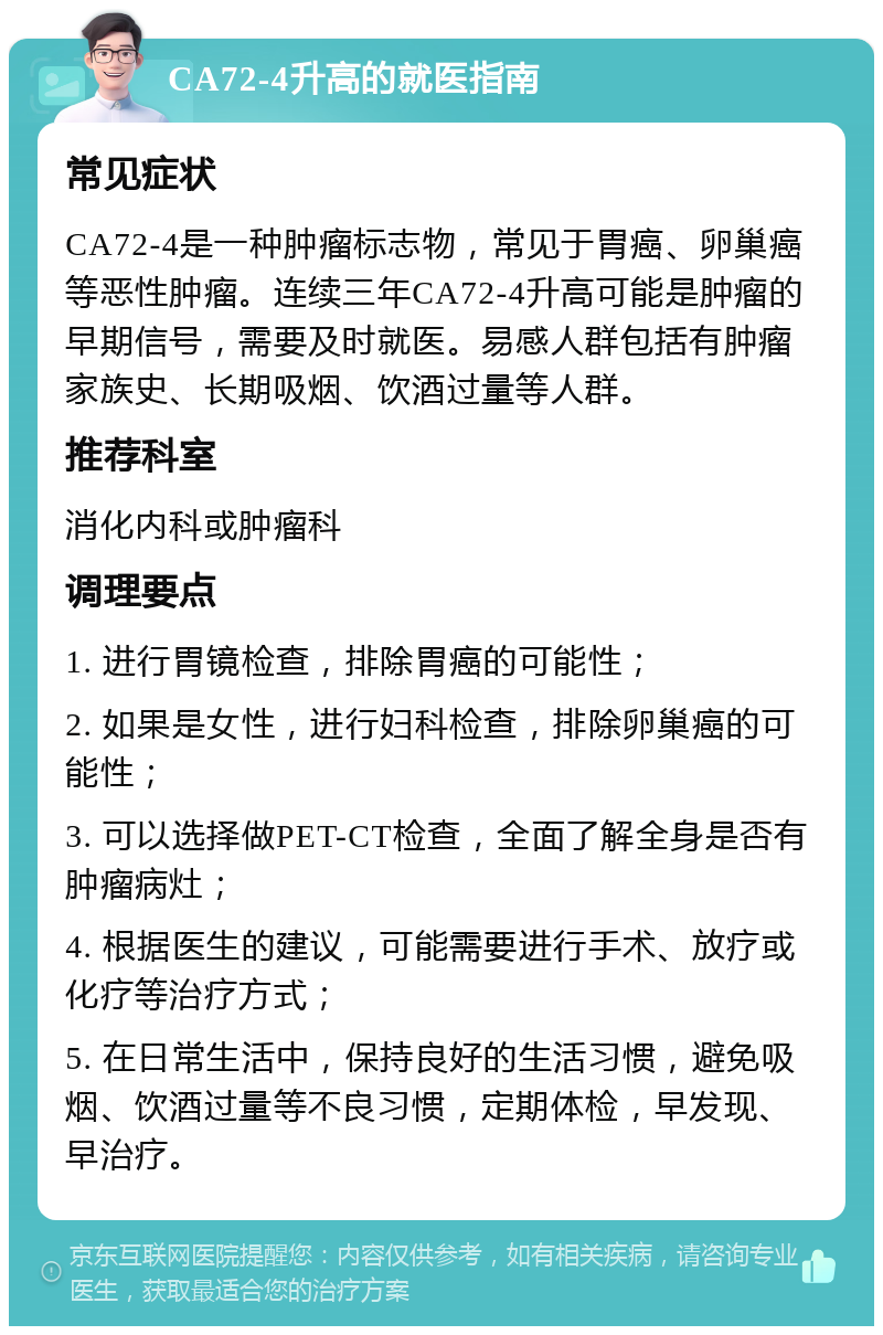 CA72-4升高的就医指南 常见症状 CA72-4是一种肿瘤标志物，常见于胃癌、卵巢癌等恶性肿瘤。连续三年CA72-4升高可能是肿瘤的早期信号，需要及时就医。易感人群包括有肿瘤家族史、长期吸烟、饮酒过量等人群。 推荐科室 消化内科或肿瘤科 调理要点 1. 进行胃镜检查，排除胃癌的可能性； 2. 如果是女性，进行妇科检查，排除卵巢癌的可能性； 3. 可以选择做PET-CT检查，全面了解全身是否有肿瘤病灶； 4. 根据医生的建议，可能需要进行手术、放疗或化疗等治疗方式； 5. 在日常生活中，保持良好的生活习惯，避免吸烟、饮酒过量等不良习惯，定期体检，早发现、早治疗。