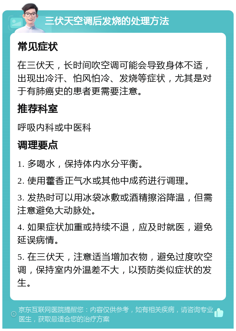 三伏天空调后发烧的处理方法 常见症状 在三伏天，长时间吹空调可能会导致身体不适，出现出冷汗、怕风怕冷、发烧等症状，尤其是对于有肺癌史的患者更需要注意。 推荐科室 呼吸内科或中医科 调理要点 1. 多喝水，保持体内水分平衡。 2. 使用藿香正气水或其他中成药进行调理。 3. 发热时可以用冰袋冰敷或酒精擦浴降温，但需注意避免大动脉处。 4. 如果症状加重或持续不退，应及时就医，避免延误病情。 5. 在三伏天，注意适当增加衣物，避免过度吹空调，保持室内外温差不大，以预防类似症状的发生。