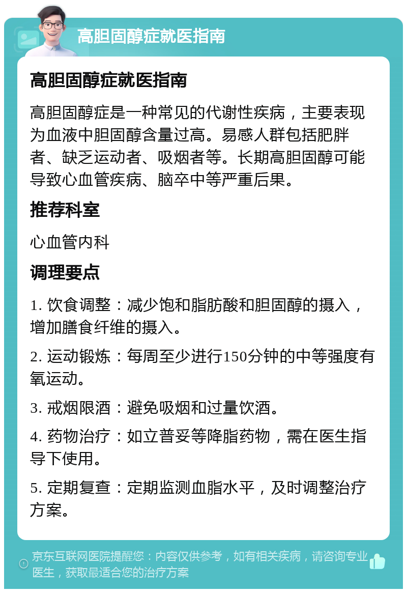 高胆固醇症就医指南 高胆固醇症就医指南 高胆固醇症是一种常见的代谢性疾病，主要表现为血液中胆固醇含量过高。易感人群包括肥胖者、缺乏运动者、吸烟者等。长期高胆固醇可能导致心血管疾病、脑卒中等严重后果。 推荐科室 心血管内科 调理要点 1. 饮食调整：减少饱和脂肪酸和胆固醇的摄入，增加膳食纤维的摄入。 2. 运动锻炼：每周至少进行150分钟的中等强度有氧运动。 3. 戒烟限酒：避免吸烟和过量饮酒。 4. 药物治疗：如立普妥等降脂药物，需在医生指导下使用。 5. 定期复查：定期监测血脂水平，及时调整治疗方案。