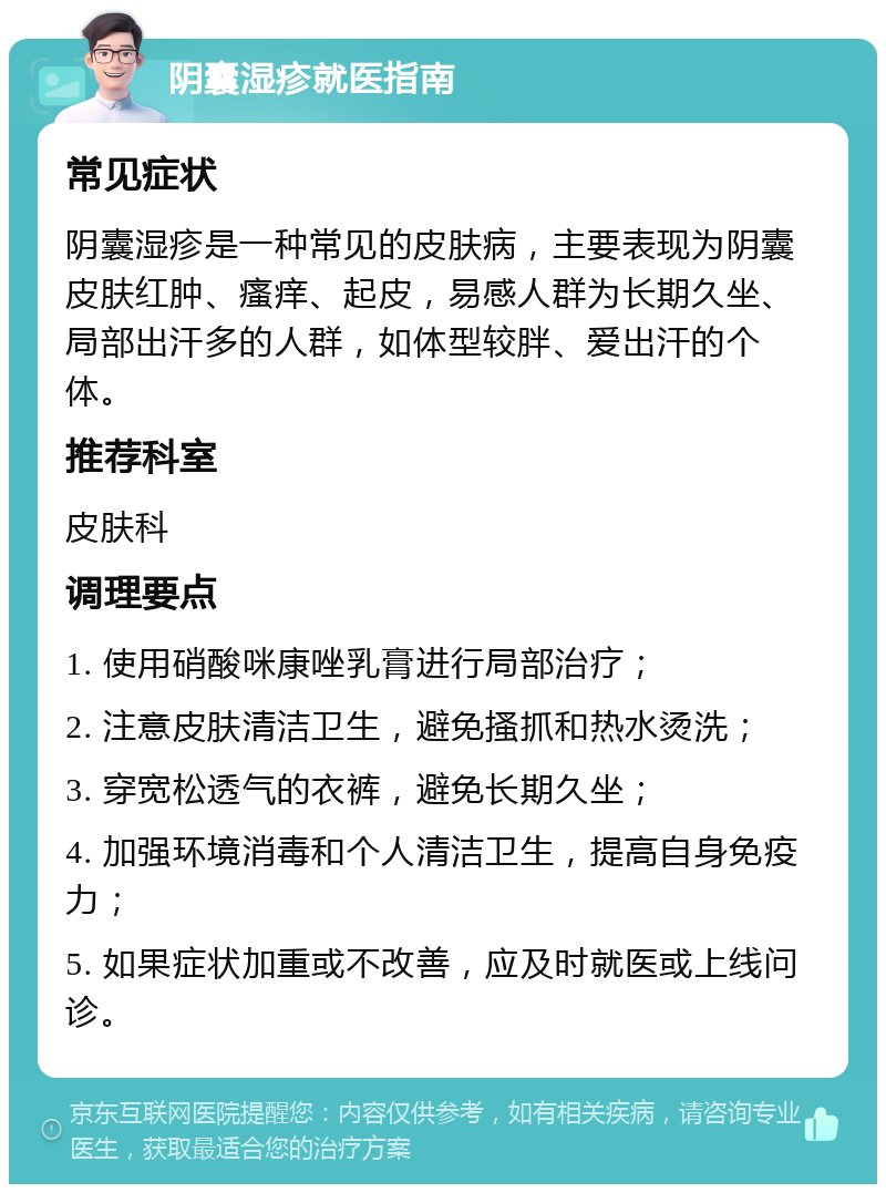 阴囊湿疹就医指南 常见症状 阴囊湿疹是一种常见的皮肤病，主要表现为阴囊皮肤红肿、瘙痒、起皮，易感人群为长期久坐、局部出汗多的人群，如体型较胖、爱出汗的个体。 推荐科室 皮肤科 调理要点 1. 使用硝酸咪康唑乳膏进行局部治疗； 2. 注意皮肤清洁卫生，避免搔抓和热水烫洗； 3. 穿宽松透气的衣裤，避免长期久坐； 4. 加强环境消毒和个人清洁卫生，提高自身免疫力； 5. 如果症状加重或不改善，应及时就医或上线问诊。