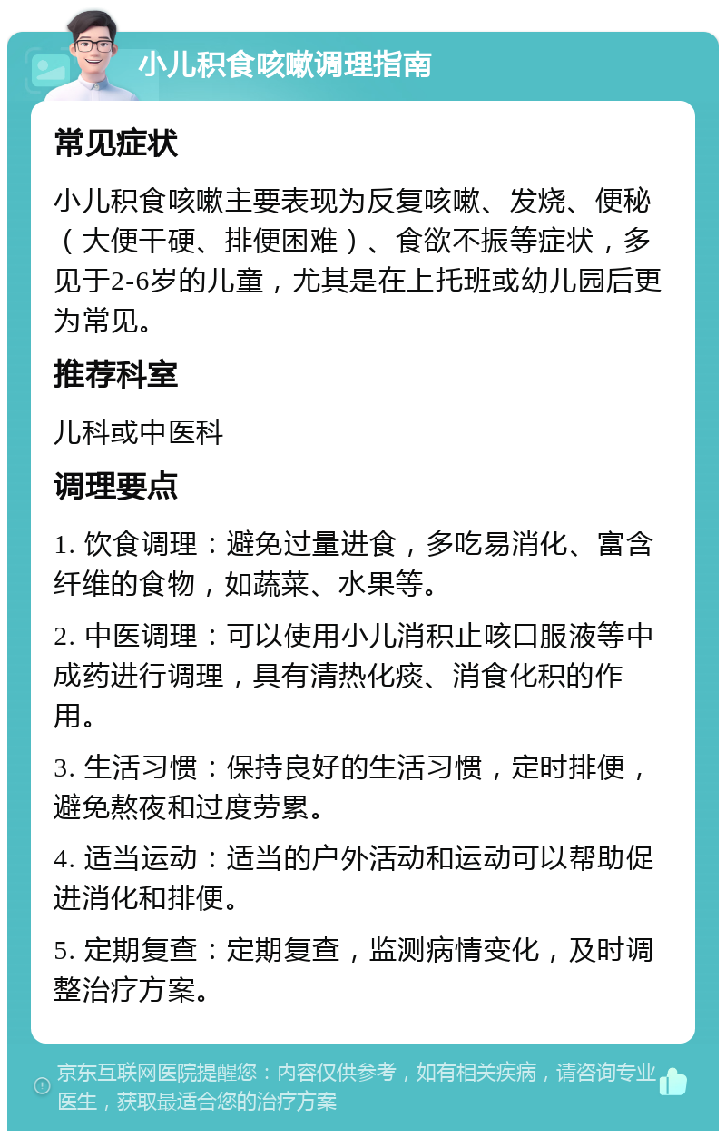 小儿积食咳嗽调理指南 常见症状 小儿积食咳嗽主要表现为反复咳嗽、发烧、便秘（大便干硬、排便困难）、食欲不振等症状，多见于2-6岁的儿童，尤其是在上托班或幼儿园后更为常见。 推荐科室 儿科或中医科 调理要点 1. 饮食调理：避免过量进食，多吃易消化、富含纤维的食物，如蔬菜、水果等。 2. 中医调理：可以使用小儿消积止咳口服液等中成药进行调理，具有清热化痰、消食化积的作用。 3. 生活习惯：保持良好的生活习惯，定时排便，避免熬夜和过度劳累。 4. 适当运动：适当的户外活动和运动可以帮助促进消化和排便。 5. 定期复查：定期复查，监测病情变化，及时调整治疗方案。