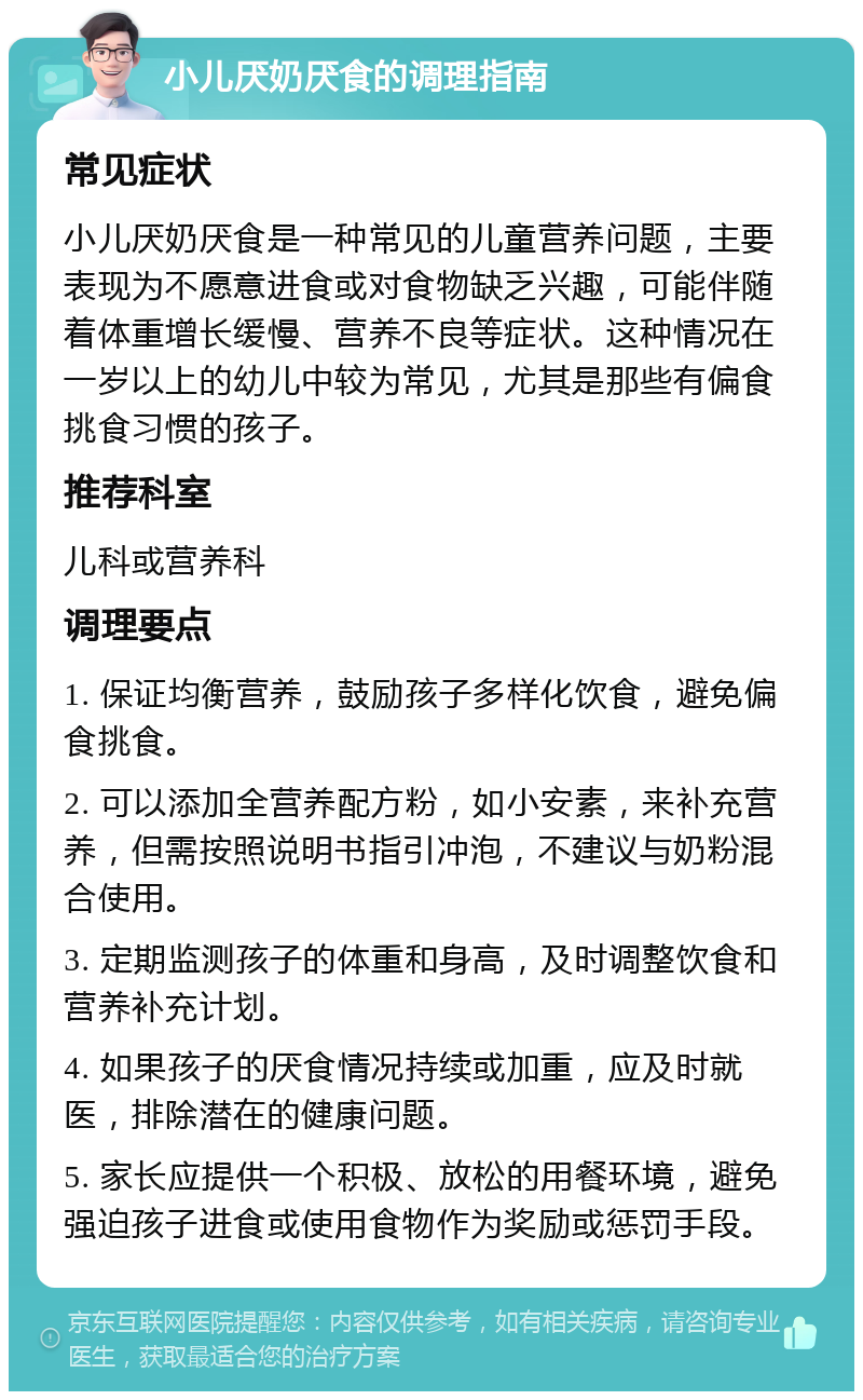 小儿厌奶厌食的调理指南 常见症状 小儿厌奶厌食是一种常见的儿童营养问题，主要表现为不愿意进食或对食物缺乏兴趣，可能伴随着体重增长缓慢、营养不良等症状。这种情况在一岁以上的幼儿中较为常见，尤其是那些有偏食挑食习惯的孩子。 推荐科室 儿科或营养科 调理要点 1. 保证均衡营养，鼓励孩子多样化饮食，避免偏食挑食。 2. 可以添加全营养配方粉，如小安素，来补充营养，但需按照说明书指引冲泡，不建议与奶粉混合使用。 3. 定期监测孩子的体重和身高，及时调整饮食和营养补充计划。 4. 如果孩子的厌食情况持续或加重，应及时就医，排除潜在的健康问题。 5. 家长应提供一个积极、放松的用餐环境，避免强迫孩子进食或使用食物作为奖励或惩罚手段。