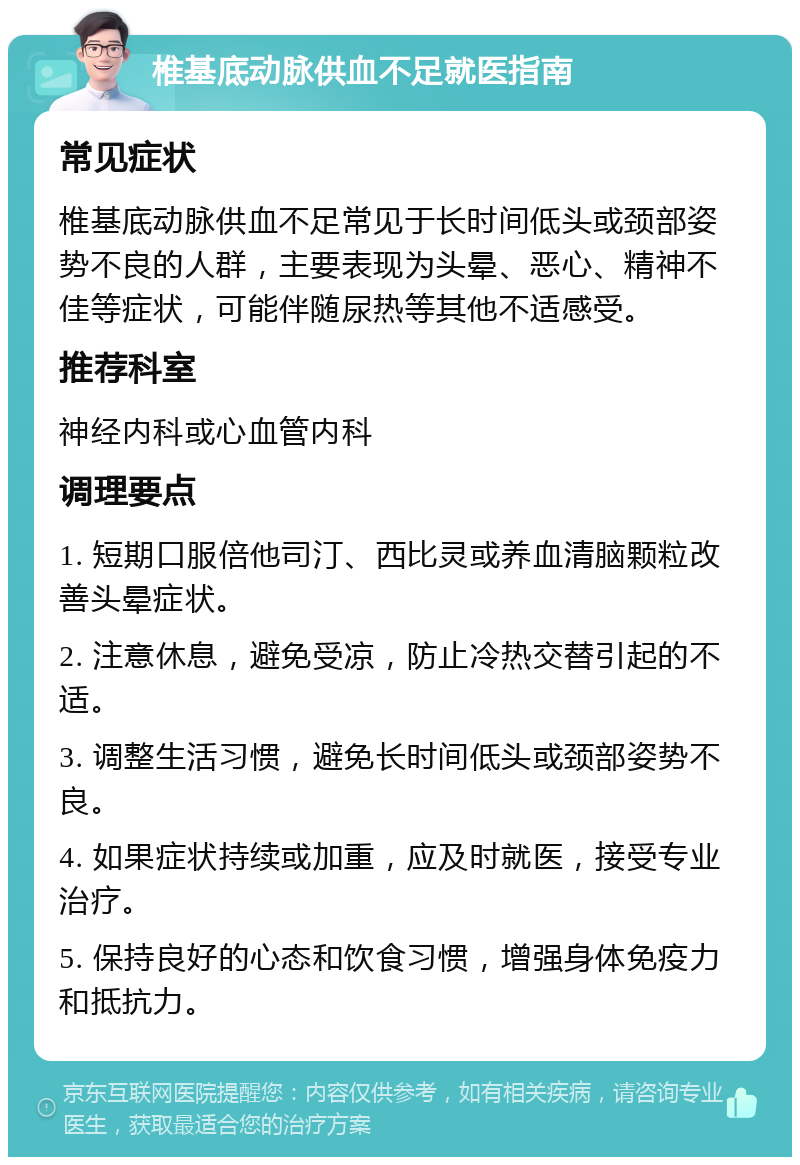 椎基底动脉供血不足就医指南 常见症状 椎基底动脉供血不足常见于长时间低头或颈部姿势不良的人群，主要表现为头晕、恶心、精神不佳等症状，可能伴随尿热等其他不适感受。 推荐科室 神经内科或心血管内科 调理要点 1. 短期口服倍他司汀、西比灵或养血清脑颗粒改善头晕症状。 2. 注意休息，避免受凉，防止冷热交替引起的不适。 3. 调整生活习惯，避免长时间低头或颈部姿势不良。 4. 如果症状持续或加重，应及时就医，接受专业治疗。 5. 保持良好的心态和饮食习惯，增强身体免疫力和抵抗力。