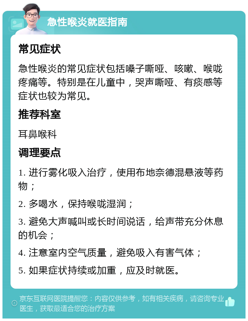 急性喉炎就医指南 常见症状 急性喉炎的常见症状包括嗓子嘶哑、咳嗽、喉咙疼痛等。特别是在儿童中，哭声嘶哑、有痰感等症状也较为常见。 推荐科室 耳鼻喉科 调理要点 1. 进行雾化吸入治疗，使用布地奈德混悬液等药物； 2. 多喝水，保持喉咙湿润； 3. 避免大声喊叫或长时间说话，给声带充分休息的机会； 4. 注意室内空气质量，避免吸入有害气体； 5. 如果症状持续或加重，应及时就医。