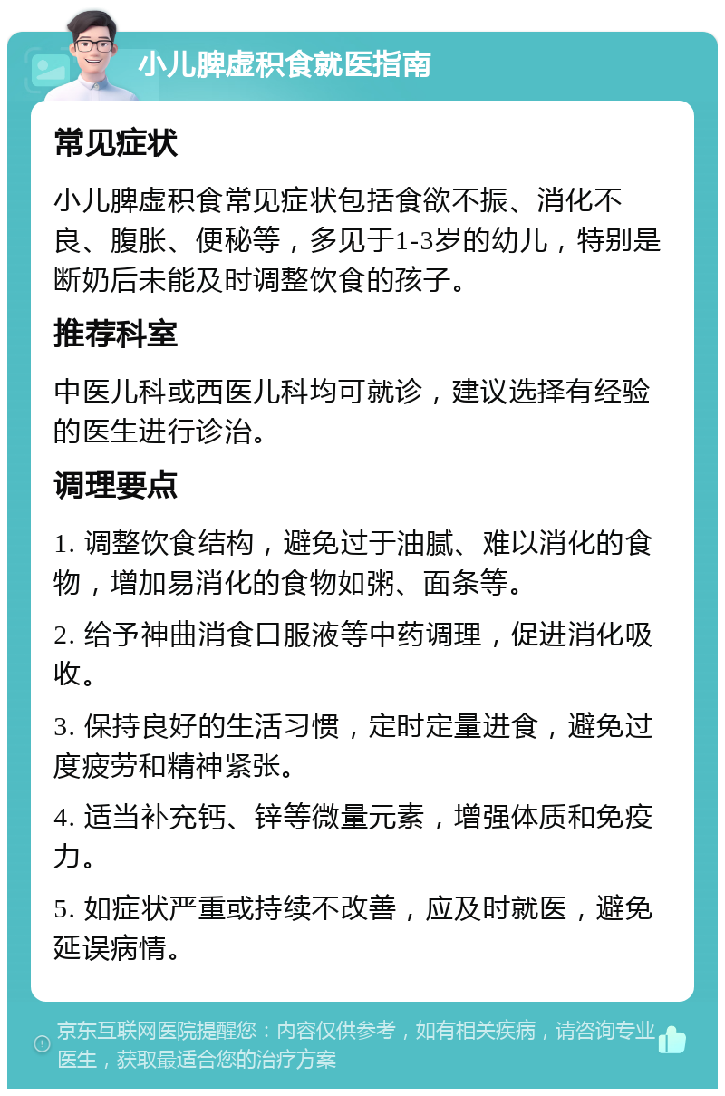 小儿脾虚积食就医指南 常见症状 小儿脾虚积食常见症状包括食欲不振、消化不良、腹胀、便秘等，多见于1-3岁的幼儿，特别是断奶后未能及时调整饮食的孩子。 推荐科室 中医儿科或西医儿科均可就诊，建议选择有经验的医生进行诊治。 调理要点 1. 调整饮食结构，避免过于油腻、难以消化的食物，增加易消化的食物如粥、面条等。 2. 给予神曲消食口服液等中药调理，促进消化吸收。 3. 保持良好的生活习惯，定时定量进食，避免过度疲劳和精神紧张。 4. 适当补充钙、锌等微量元素，增强体质和免疫力。 5. 如症状严重或持续不改善，应及时就医，避免延误病情。