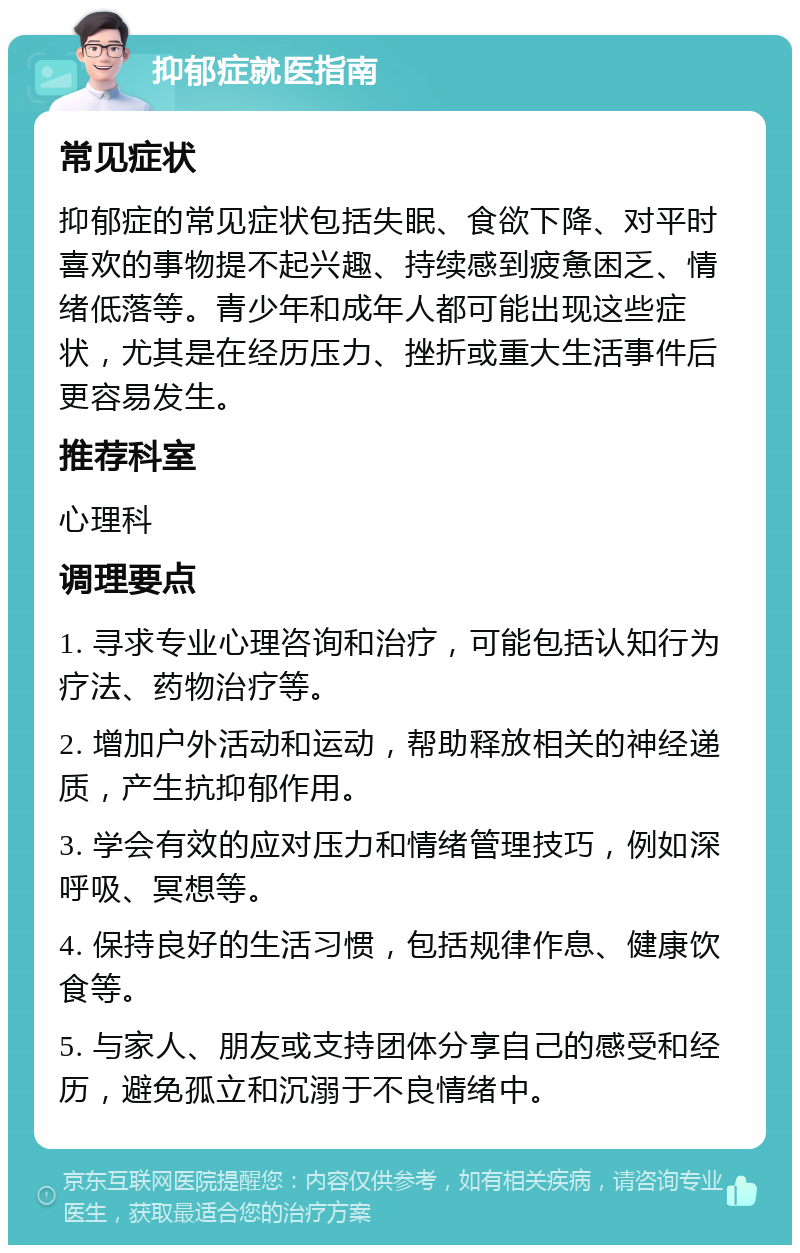 抑郁症就医指南 常见症状 抑郁症的常见症状包括失眠、食欲下降、对平时喜欢的事物提不起兴趣、持续感到疲惫困乏、情绪低落等。青少年和成年人都可能出现这些症状，尤其是在经历压力、挫折或重大生活事件后更容易发生。 推荐科室 心理科 调理要点 1. 寻求专业心理咨询和治疗，可能包括认知行为疗法、药物治疗等。 2. 增加户外活动和运动，帮助释放相关的神经递质，产生抗抑郁作用。 3. 学会有效的应对压力和情绪管理技巧，例如深呼吸、冥想等。 4. 保持良好的生活习惯，包括规律作息、健康饮食等。 5. 与家人、朋友或支持团体分享自己的感受和经历，避免孤立和沉溺于不良情绪中。