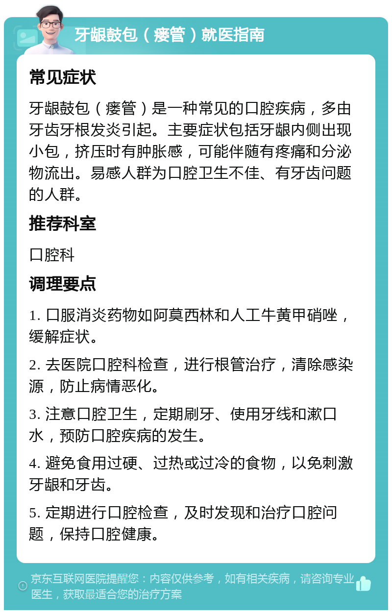 牙龈鼓包（瘘管）就医指南 常见症状 牙龈鼓包（瘘管）是一种常见的口腔疾病，多由牙齿牙根发炎引起。主要症状包括牙龈内侧出现小包，挤压时有肿胀感，可能伴随有疼痛和分泌物流出。易感人群为口腔卫生不佳、有牙齿问题的人群。 推荐科室 口腔科 调理要点 1. 口服消炎药物如阿莫西林和人工牛黄甲硝唑，缓解症状。 2. 去医院口腔科检查，进行根管治疗，清除感染源，防止病情恶化。 3. 注意口腔卫生，定期刷牙、使用牙线和漱口水，预防口腔疾病的发生。 4. 避免食用过硬、过热或过冷的食物，以免刺激牙龈和牙齿。 5. 定期进行口腔检查，及时发现和治疗口腔问题，保持口腔健康。