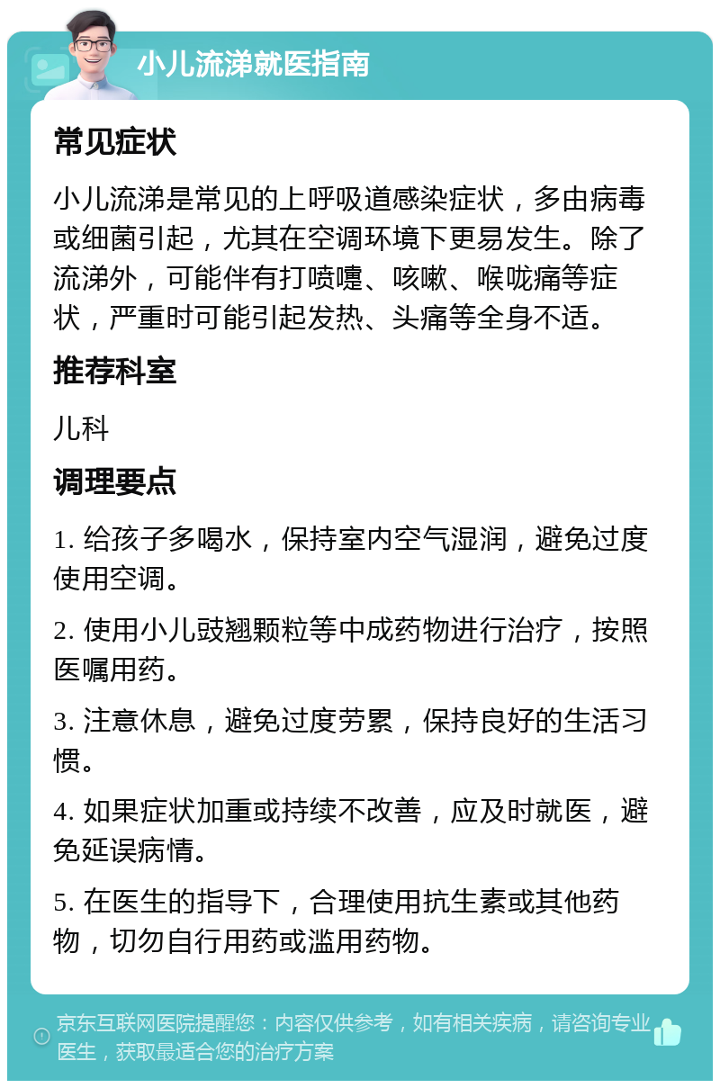 小儿流涕就医指南 常见症状 小儿流涕是常见的上呼吸道感染症状，多由病毒或细菌引起，尤其在空调环境下更易发生。除了流涕外，可能伴有打喷嚏、咳嗽、喉咙痛等症状，严重时可能引起发热、头痛等全身不适。 推荐科室 儿科 调理要点 1. 给孩子多喝水，保持室内空气湿润，避免过度使用空调。 2. 使用小儿豉翘颗粒等中成药物进行治疗，按照医嘱用药。 3. 注意休息，避免过度劳累，保持良好的生活习惯。 4. 如果症状加重或持续不改善，应及时就医，避免延误病情。 5. 在医生的指导下，合理使用抗生素或其他药物，切勿自行用药或滥用药物。