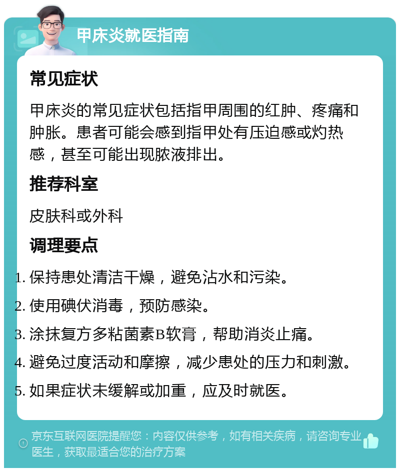 甲床炎就医指南 常见症状 甲床炎的常见症状包括指甲周围的红肿、疼痛和肿胀。患者可能会感到指甲处有压迫感或灼热感，甚至可能出现脓液排出。 推荐科室 皮肤科或外科 调理要点 保持患处清洁干燥，避免沾水和污染。 使用碘伏消毒，预防感染。 涂抹复方多粘菌素B软膏，帮助消炎止痛。 避免过度活动和摩擦，减少患处的压力和刺激。 如果症状未缓解或加重，应及时就医。