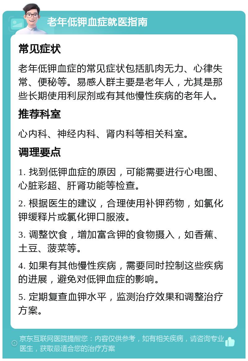 老年低钾血症就医指南 常见症状 老年低钾血症的常见症状包括肌肉无力、心律失常、便秘等。易感人群主要是老年人，尤其是那些长期使用利尿剂或有其他慢性疾病的老年人。 推荐科室 心内科、神经内科、肾内科等相关科室。 调理要点 1. 找到低钾血症的原因，可能需要进行心电图、心脏彩超、肝肾功能等检查。 2. 根据医生的建议，合理使用补钾药物，如氯化钾缓释片或氯化钾口服液。 3. 调整饮食，增加富含钾的食物摄入，如香蕉、土豆、菠菜等。 4. 如果有其他慢性疾病，需要同时控制这些疾病的进展，避免对低钾血症的影响。 5. 定期复查血钾水平，监测治疗效果和调整治疗方案。