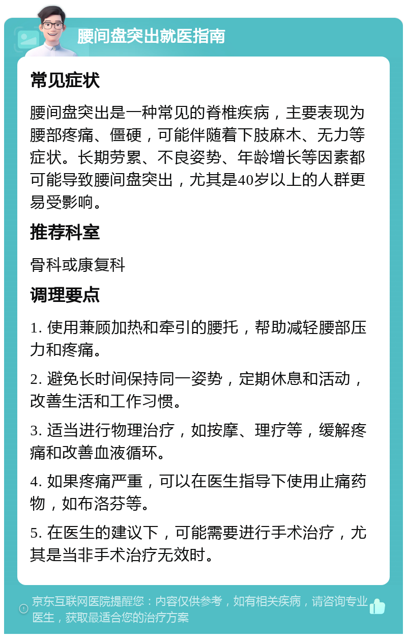 腰间盘突出就医指南 常见症状 腰间盘突出是一种常见的脊椎疾病，主要表现为腰部疼痛、僵硬，可能伴随着下肢麻木、无力等症状。长期劳累、不良姿势、年龄增长等因素都可能导致腰间盘突出，尤其是40岁以上的人群更易受影响。 推荐科室 骨科或康复科 调理要点 1. 使用兼顾加热和牵引的腰托，帮助减轻腰部压力和疼痛。 2. 避免长时间保持同一姿势，定期休息和活动，改善生活和工作习惯。 3. 适当进行物理治疗，如按摩、理疗等，缓解疼痛和改善血液循环。 4. 如果疼痛严重，可以在医生指导下使用止痛药物，如布洛芬等。 5. 在医生的建议下，可能需要进行手术治疗，尤其是当非手术治疗无效时。