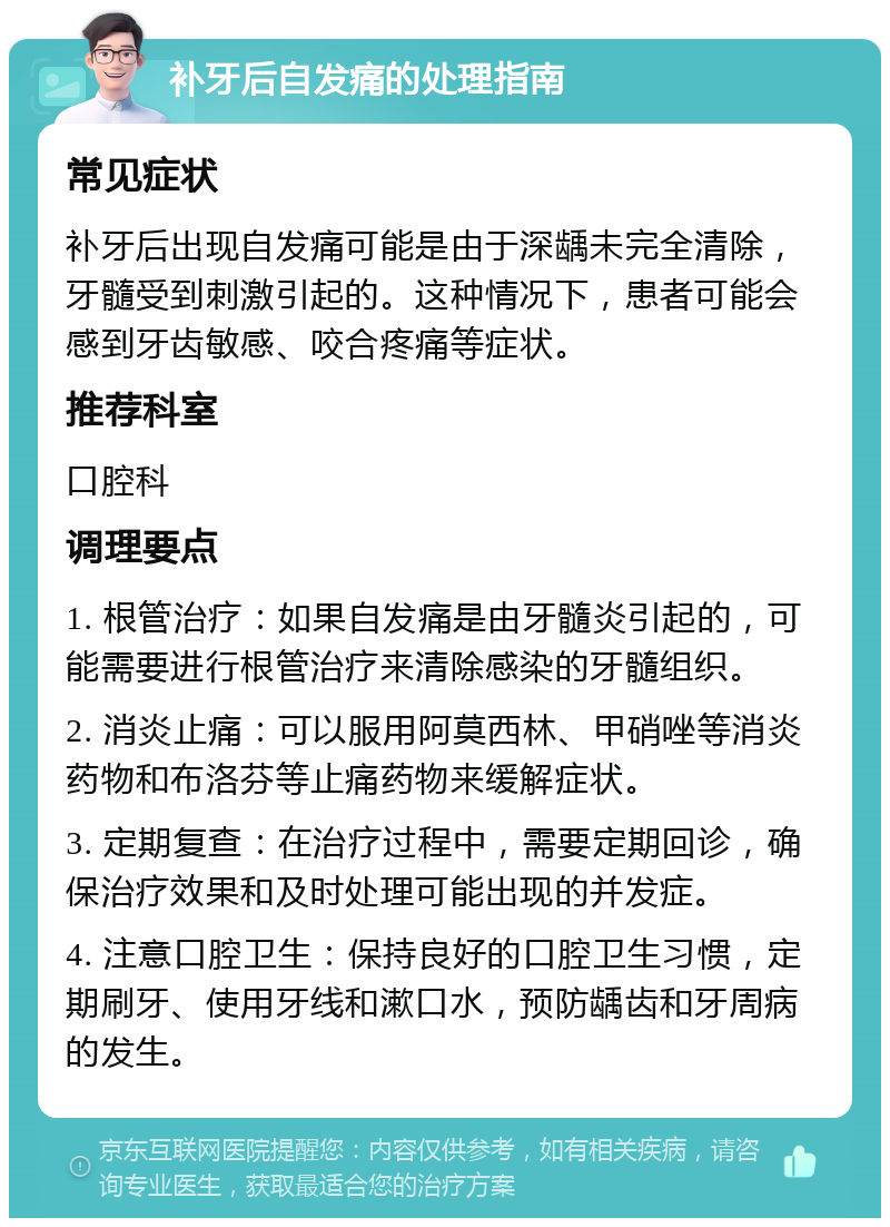 补牙后自发痛的处理指南 常见症状 补牙后出现自发痛可能是由于深龋未完全清除，牙髓受到刺激引起的。这种情况下，患者可能会感到牙齿敏感、咬合疼痛等症状。 推荐科室 口腔科 调理要点 1. 根管治疗：如果自发痛是由牙髓炎引起的，可能需要进行根管治疗来清除感染的牙髓组织。 2. 消炎止痛：可以服用阿莫西林、甲硝唑等消炎药物和布洛芬等止痛药物来缓解症状。 3. 定期复查：在治疗过程中，需要定期回诊，确保治疗效果和及时处理可能出现的并发症。 4. 注意口腔卫生：保持良好的口腔卫生习惯，定期刷牙、使用牙线和漱口水，预防龋齿和牙周病的发生。