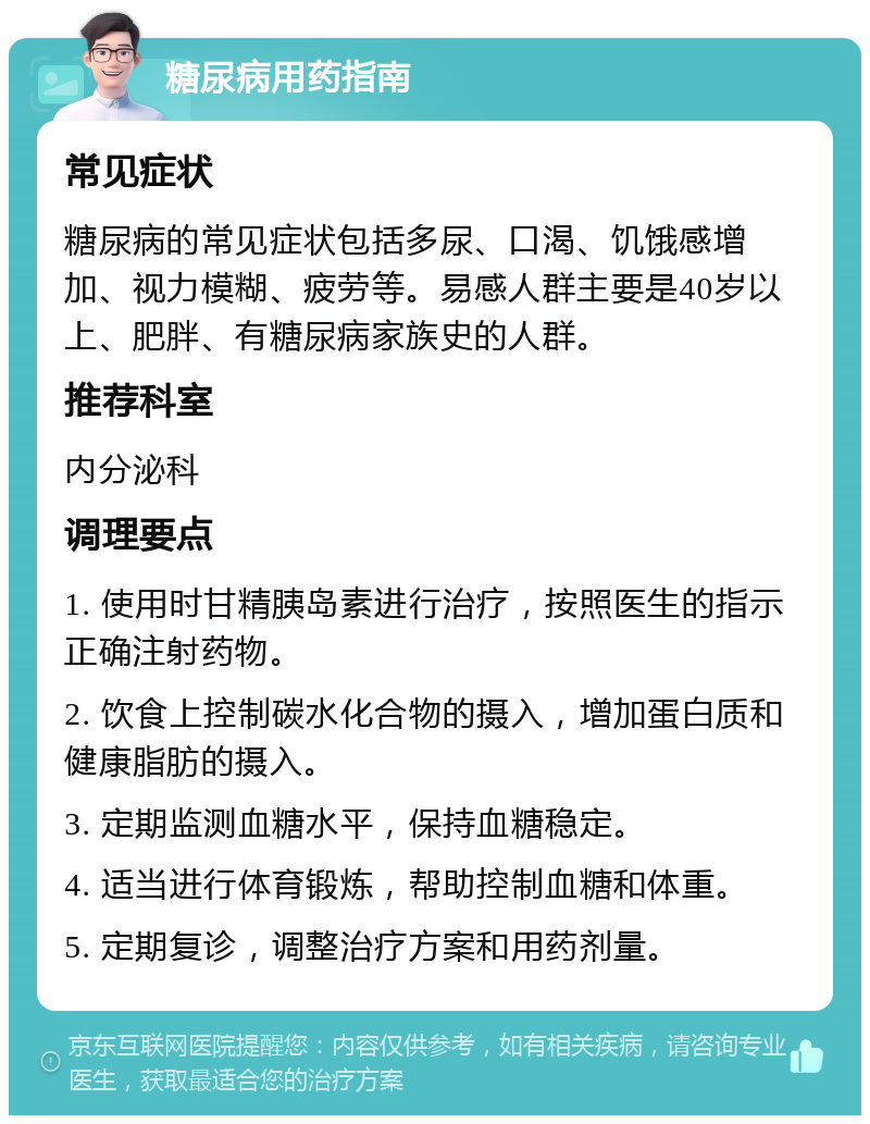 糖尿病用药指南 常见症状 糖尿病的常见症状包括多尿、口渴、饥饿感增加、视力模糊、疲劳等。易感人群主要是40岁以上、肥胖、有糖尿病家族史的人群。 推荐科室 内分泌科 调理要点 1. 使用时甘精胰岛素进行治疗，按照医生的指示正确注射药物。 2. 饮食上控制碳水化合物的摄入，增加蛋白质和健康脂肪的摄入。 3. 定期监测血糖水平，保持血糖稳定。 4. 适当进行体育锻炼，帮助控制血糖和体重。 5. 定期复诊，调整治疗方案和用药剂量。