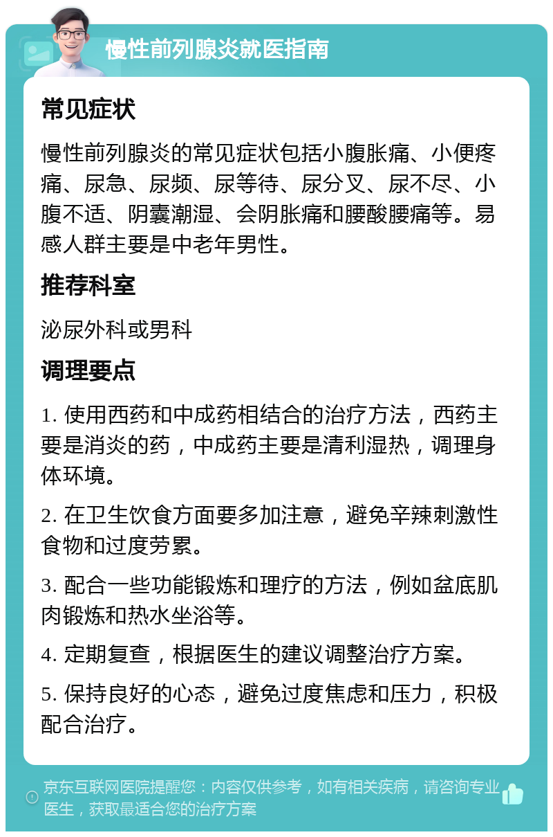 慢性前列腺炎就医指南 常见症状 慢性前列腺炎的常见症状包括小腹胀痛、小便疼痛、尿急、尿频、尿等待、尿分叉、尿不尽、小腹不适、阴囊潮湿、会阴胀痛和腰酸腰痛等。易感人群主要是中老年男性。 推荐科室 泌尿外科或男科 调理要点 1. 使用西药和中成药相结合的治疗方法，西药主要是消炎的药，中成药主要是清利湿热，调理身体环境。 2. 在卫生饮食方面要多加注意，避免辛辣刺激性食物和过度劳累。 3. 配合一些功能锻炼和理疗的方法，例如盆底肌肉锻炼和热水坐浴等。 4. 定期复查，根据医生的建议调整治疗方案。 5. 保持良好的心态，避免过度焦虑和压力，积极配合治疗。