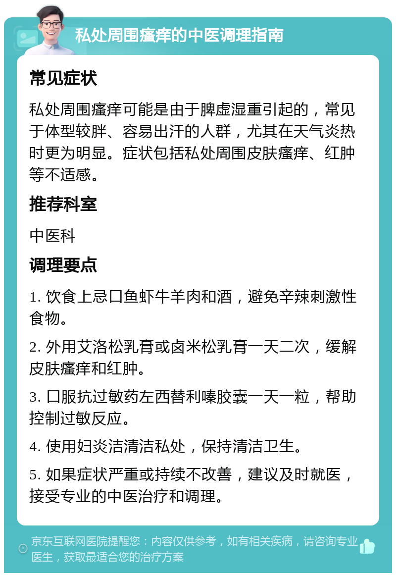 私处周围瘙痒的中医调理指南 常见症状 私处周围瘙痒可能是由于脾虚湿重引起的，常见于体型较胖、容易出汗的人群，尤其在天气炎热时更为明显。症状包括私处周围皮肤瘙痒、红肿等不适感。 推荐科室 中医科 调理要点 1. 饮食上忌口鱼虾牛羊肉和酒，避免辛辣刺激性食物。 2. 外用艾洛松乳膏或卤米松乳膏一天二次，缓解皮肤瘙痒和红肿。 3. 口服抗过敏药左西替利嗪胶囊一天一粒，帮助控制过敏反应。 4. 使用妇炎洁清洁私处，保持清洁卫生。 5. 如果症状严重或持续不改善，建议及时就医，接受专业的中医治疗和调理。