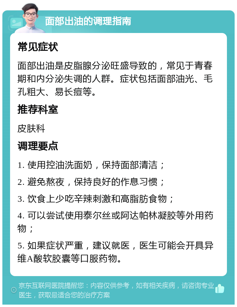 面部出油的调理指南 常见症状 面部出油是皮脂腺分泌旺盛导致的，常见于青春期和内分泌失调的人群。症状包括面部油光、毛孔粗大、易长痘等。 推荐科室 皮肤科 调理要点 1. 使用控油洗面奶，保持面部清洁； 2. 避免熬夜，保持良好的作息习惯； 3. 饮食上少吃辛辣刺激和高脂肪食物； 4. 可以尝试使用泰尔丝或阿达帕林凝胶等外用药物； 5. 如果症状严重，建议就医，医生可能会开具异维A酸软胶囊等口服药物。