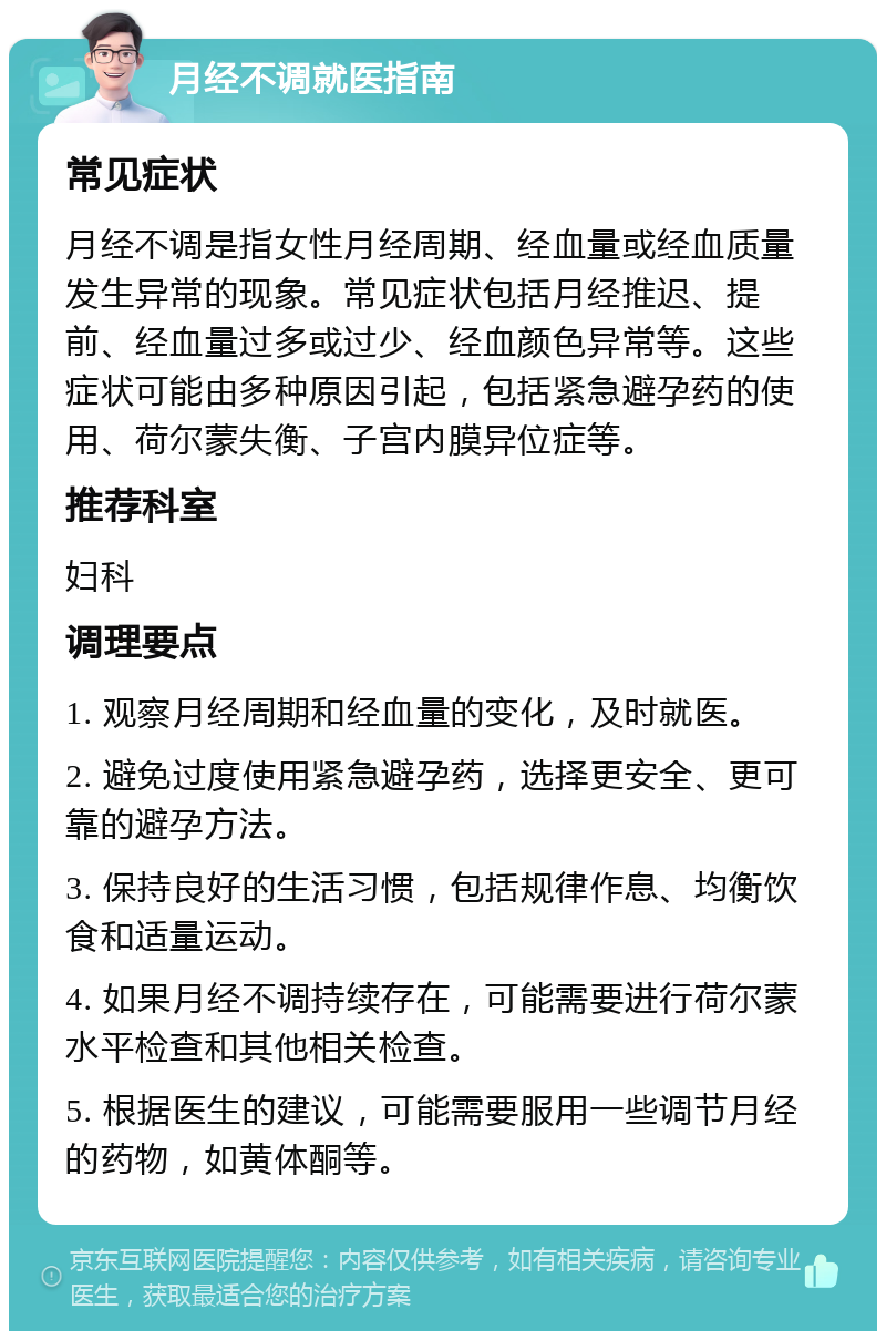 月经不调就医指南 常见症状 月经不调是指女性月经周期、经血量或经血质量发生异常的现象。常见症状包括月经推迟、提前、经血量过多或过少、经血颜色异常等。这些症状可能由多种原因引起，包括紧急避孕药的使用、荷尔蒙失衡、子宫内膜异位症等。 推荐科室 妇科 调理要点 1. 观察月经周期和经血量的变化，及时就医。 2. 避免过度使用紧急避孕药，选择更安全、更可靠的避孕方法。 3. 保持良好的生活习惯，包括规律作息、均衡饮食和适量运动。 4. 如果月经不调持续存在，可能需要进行荷尔蒙水平检查和其他相关检查。 5. 根据医生的建议，可能需要服用一些调节月经的药物，如黄体酮等。