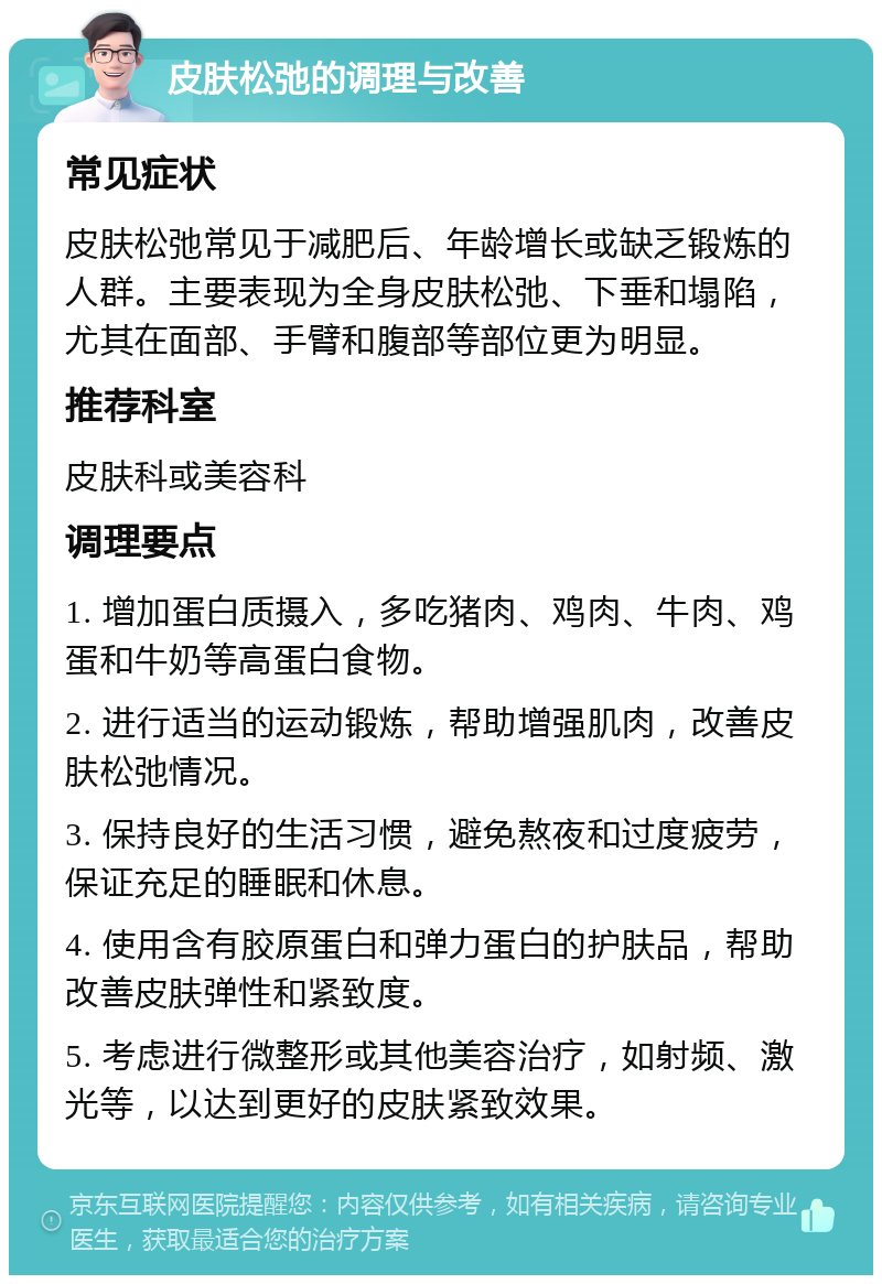 皮肤松弛的调理与改善 常见症状 皮肤松弛常见于减肥后、年龄增长或缺乏锻炼的人群。主要表现为全身皮肤松弛、下垂和塌陷，尤其在面部、手臂和腹部等部位更为明显。 推荐科室 皮肤科或美容科 调理要点 1. 增加蛋白质摄入，多吃猪肉、鸡肉、牛肉、鸡蛋和牛奶等高蛋白食物。 2. 进行适当的运动锻炼，帮助增强肌肉，改善皮肤松弛情况。 3. 保持良好的生活习惯，避免熬夜和过度疲劳，保证充足的睡眠和休息。 4. 使用含有胶原蛋白和弹力蛋白的护肤品，帮助改善皮肤弹性和紧致度。 5. 考虑进行微整形或其他美容治疗，如射频、激光等，以达到更好的皮肤紧致效果。