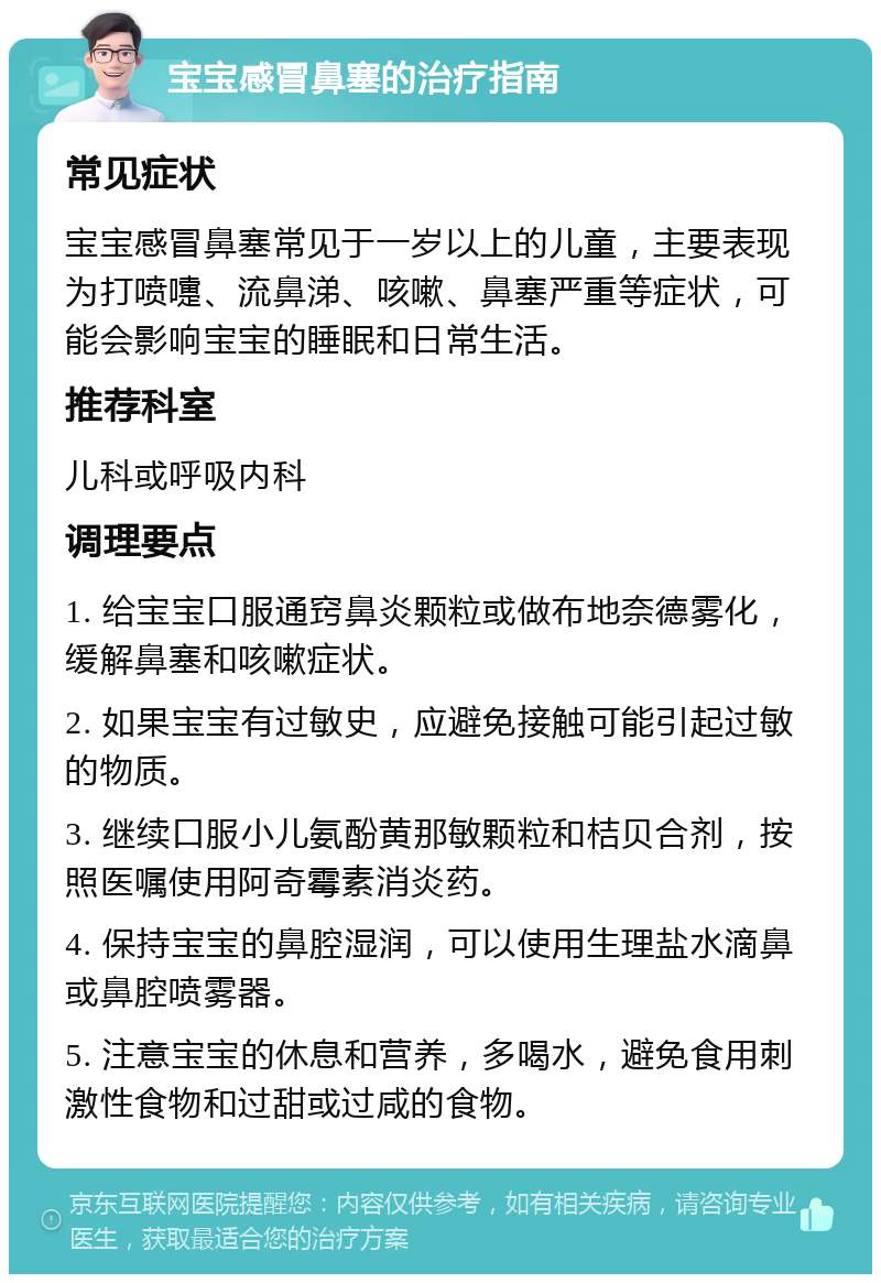 宝宝感冒鼻塞的治疗指南 常见症状 宝宝感冒鼻塞常见于一岁以上的儿童，主要表现为打喷嚏、流鼻涕、咳嗽、鼻塞严重等症状，可能会影响宝宝的睡眠和日常生活。 推荐科室 儿科或呼吸内科 调理要点 1. 给宝宝口服通窍鼻炎颗粒或做布地奈德雾化，缓解鼻塞和咳嗽症状。 2. 如果宝宝有过敏史，应避免接触可能引起过敏的物质。 3. 继续口服小儿氨酚黄那敏颗粒和桔贝合剂，按照医嘱使用阿奇霉素消炎药。 4. 保持宝宝的鼻腔湿润，可以使用生理盐水滴鼻或鼻腔喷雾器。 5. 注意宝宝的休息和营养，多喝水，避免食用刺激性食物和过甜或过咸的食物。