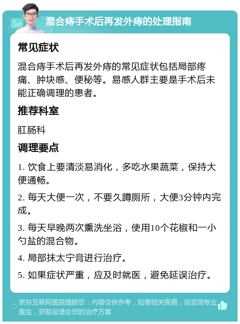 混合痔手术后再发外痔的处理指南 常见症状 混合痔手术后再发外痔的常见症状包括局部疼痛、肿块感、便秘等。易感人群主要是手术后未能正确调理的患者。 推荐科室 肛肠科 调理要点 1. 饮食上要清淡易消化，多吃水果蔬菜，保持大便通畅。 2. 每天大便一次，不要久蹲厕所，大便3分钟内完成。 3. 每天早晚两次熏洗坐浴，使用10个花椒和一小勺盐的混合物。 4. 局部抹太宁膏进行治疗。 5. 如果症状严重，应及时就医，避免延误治疗。