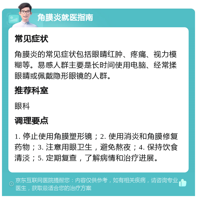 角膜炎就医指南 常见症状 角膜炎的常见症状包括眼睛红肿、疼痛、视力模糊等。易感人群主要是长时间使用电脑、经常揉眼睛或佩戴隐形眼镜的人群。 推荐科室 眼科 调理要点 1. 停止使用角膜塑形镜；2. 使用消炎和角膜修复药物；3. 注意用眼卫生，避免熬夜；4. 保持饮食清淡；5. 定期复查，了解病情和治疗进展。