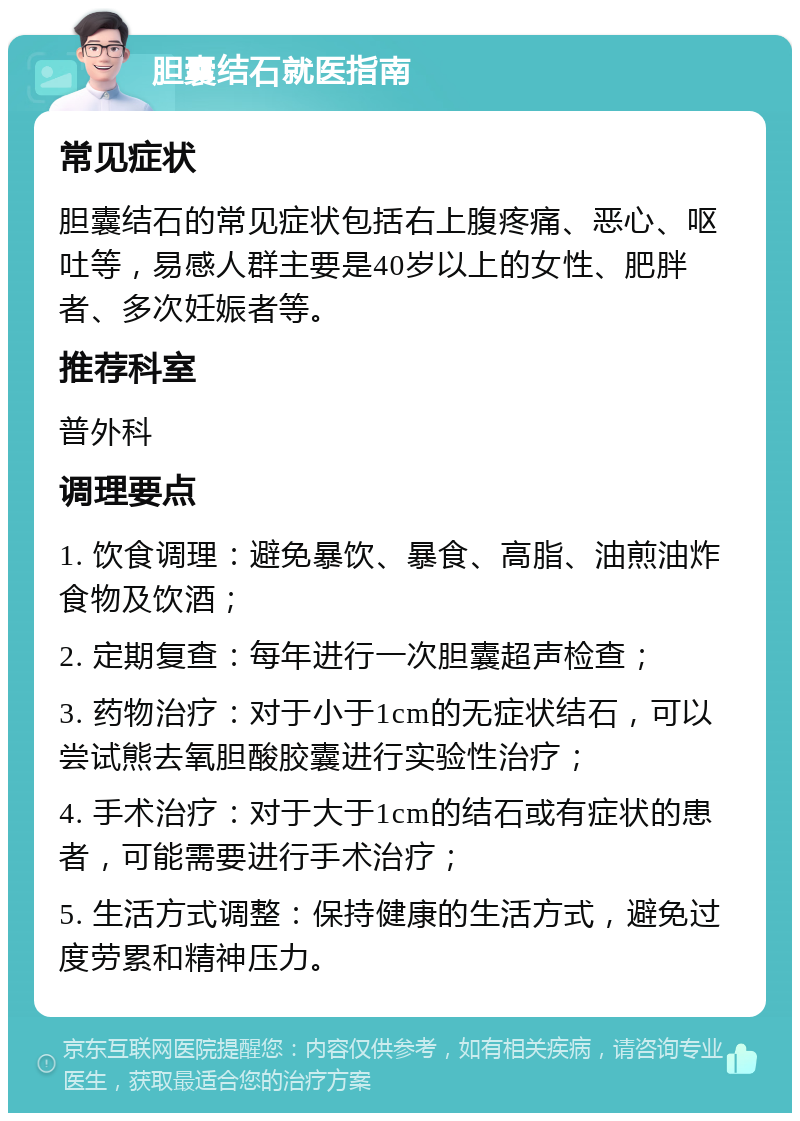 胆囊结石就医指南 常见症状 胆囊结石的常见症状包括右上腹疼痛、恶心、呕吐等，易感人群主要是40岁以上的女性、肥胖者、多次妊娠者等。 推荐科室 普外科 调理要点 1. 饮食调理：避免暴饮、暴食、高脂、油煎油炸食物及饮酒； 2. 定期复查：每年进行一次胆囊超声检查； 3. 药物治疗：对于小于1cm的无症状结石，可以尝试熊去氧胆酸胶囊进行实验性治疗； 4. 手术治疗：对于大于1cm的结石或有症状的患者，可能需要进行手术治疗； 5. 生活方式调整：保持健康的生活方式，避免过度劳累和精神压力。