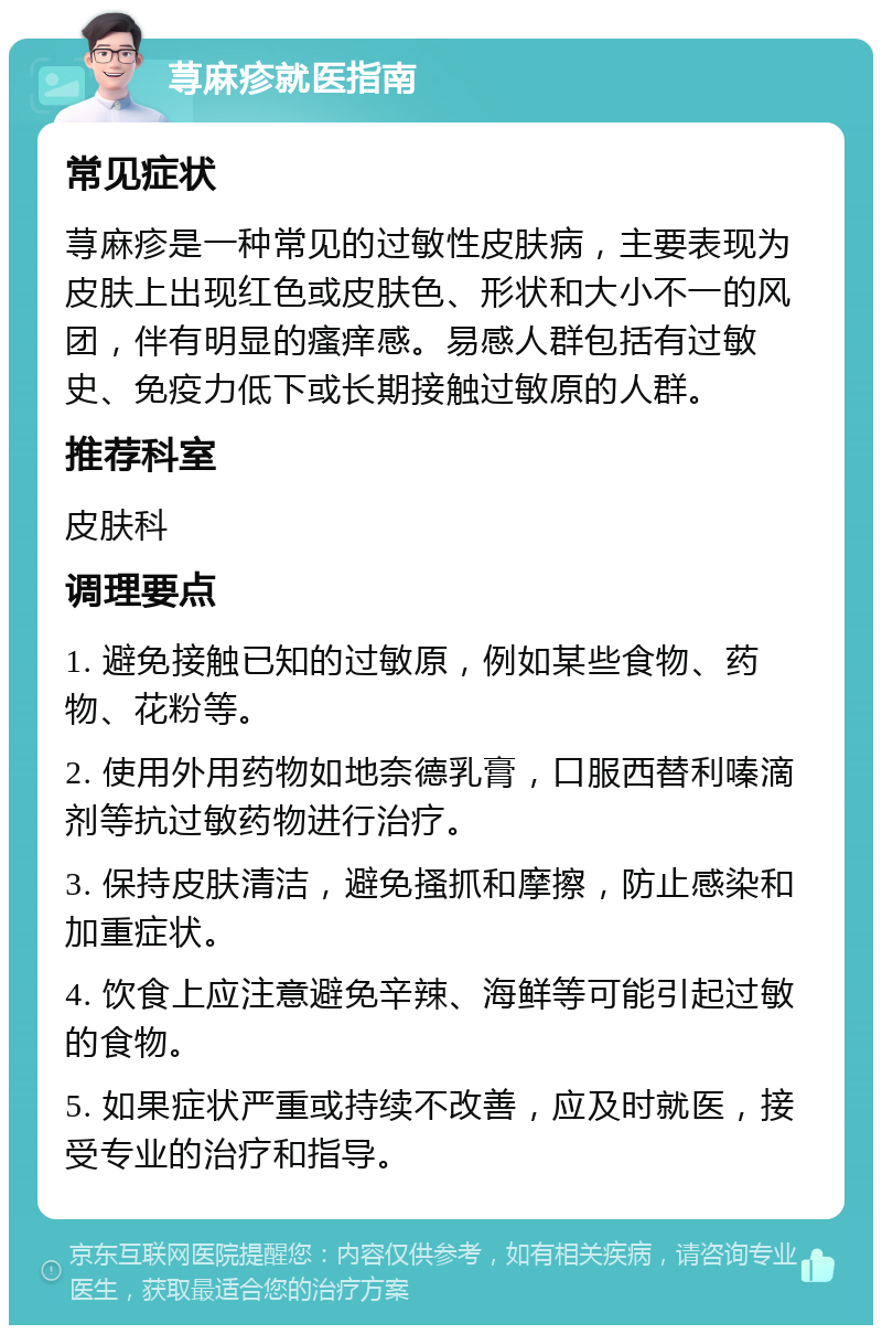 荨麻疹就医指南 常见症状 荨麻疹是一种常见的过敏性皮肤病，主要表现为皮肤上出现红色或皮肤色、形状和大小不一的风团，伴有明显的瘙痒感。易感人群包括有过敏史、免疫力低下或长期接触过敏原的人群。 推荐科室 皮肤科 调理要点 1. 避免接触已知的过敏原，例如某些食物、药物、花粉等。 2. 使用外用药物如地奈德乳膏，口服西替利嗪滴剂等抗过敏药物进行治疗。 3. 保持皮肤清洁，避免搔抓和摩擦，防止感染和加重症状。 4. 饮食上应注意避免辛辣、海鲜等可能引起过敏的食物。 5. 如果症状严重或持续不改善，应及时就医，接受专业的治疗和指导。