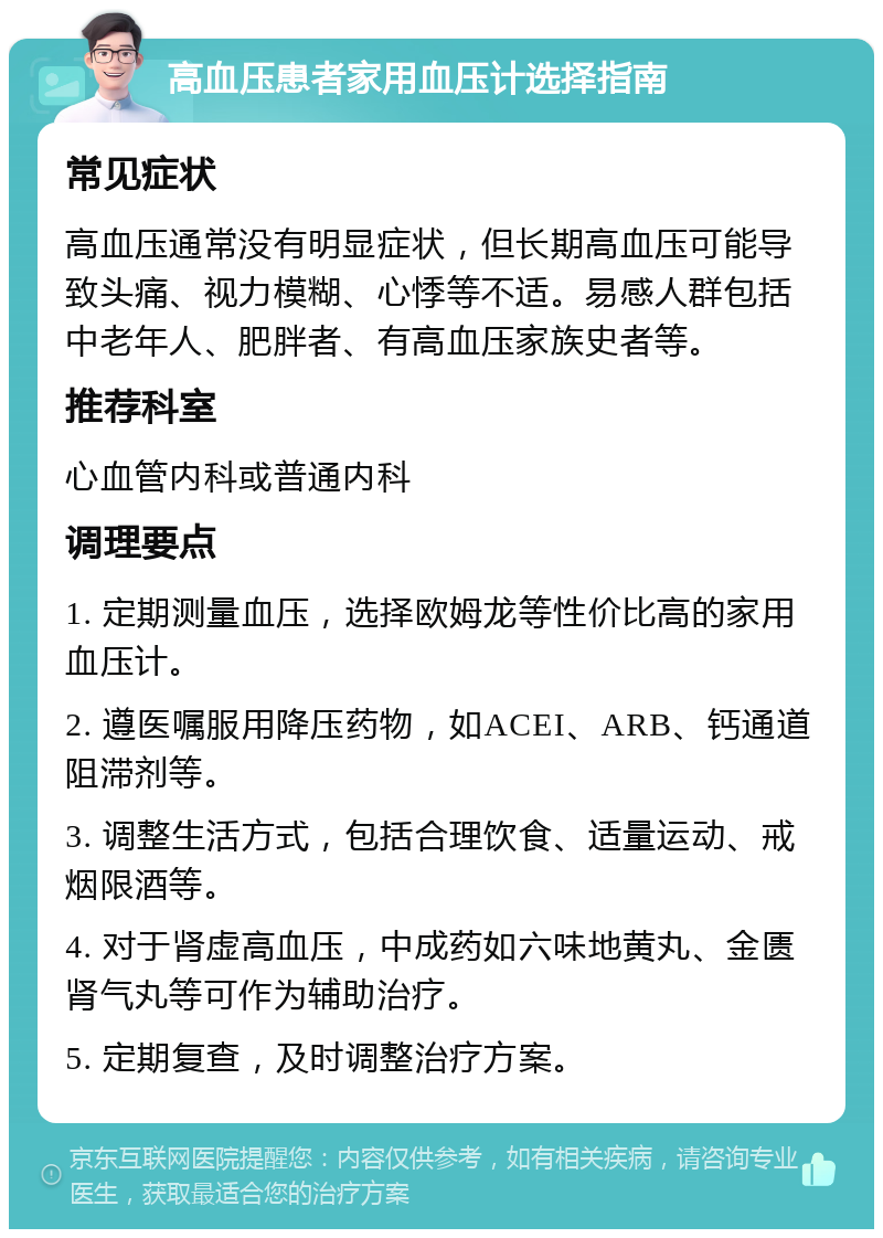 高血压患者家用血压计选择指南 常见症状 高血压通常没有明显症状，但长期高血压可能导致头痛、视力模糊、心悸等不适。易感人群包括中老年人、肥胖者、有高血压家族史者等。 推荐科室 心血管内科或普通内科 调理要点 1. 定期测量血压，选择欧姆龙等性价比高的家用血压计。 2. 遵医嘱服用降压药物，如ACEI、ARB、钙通道阻滞剂等。 3. 调整生活方式，包括合理饮食、适量运动、戒烟限酒等。 4. 对于肾虚高血压，中成药如六味地黄丸、金匮肾气丸等可作为辅助治疗。 5. 定期复查，及时调整治疗方案。