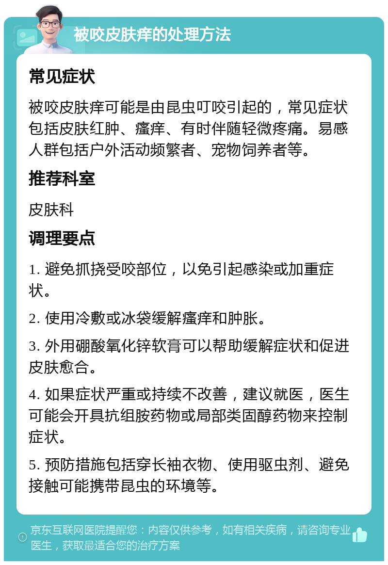 被咬皮肤痒的处理方法 常见症状 被咬皮肤痒可能是由昆虫叮咬引起的，常见症状包括皮肤红肿、瘙痒、有时伴随轻微疼痛。易感人群包括户外活动频繁者、宠物饲养者等。 推荐科室 皮肤科 调理要点 1. 避免抓挠受咬部位，以免引起感染或加重症状。 2. 使用冷敷或冰袋缓解瘙痒和肿胀。 3. 外用硼酸氧化锌软膏可以帮助缓解症状和促进皮肤愈合。 4. 如果症状严重或持续不改善，建议就医，医生可能会开具抗组胺药物或局部类固醇药物来控制症状。 5. 预防措施包括穿长袖衣物、使用驱虫剂、避免接触可能携带昆虫的环境等。