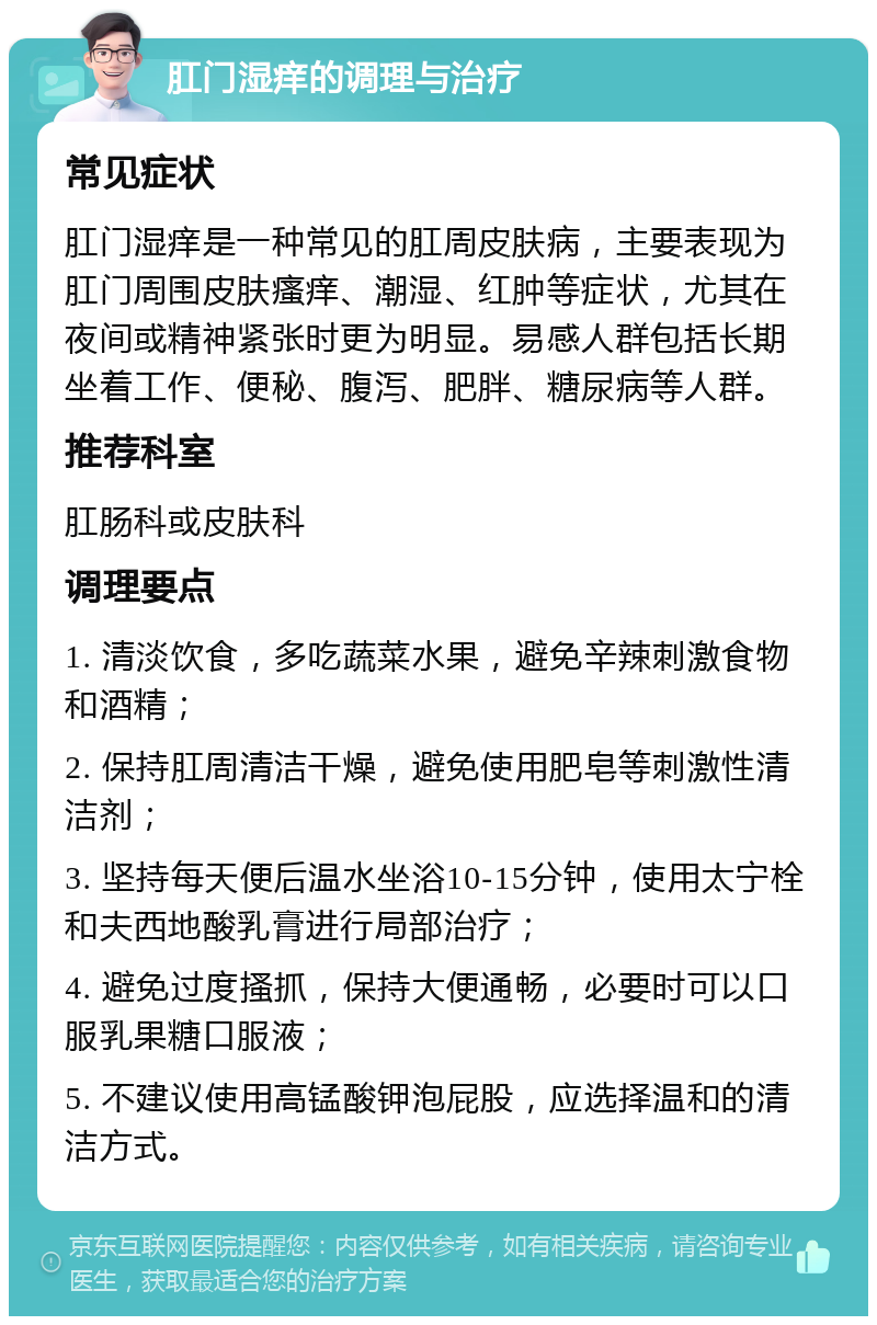 肛门湿痒的调理与治疗 常见症状 肛门湿痒是一种常见的肛周皮肤病，主要表现为肛门周围皮肤瘙痒、潮湿、红肿等症状，尤其在夜间或精神紧张时更为明显。易感人群包括长期坐着工作、便秘、腹泻、肥胖、糖尿病等人群。 推荐科室 肛肠科或皮肤科 调理要点 1. 清淡饮食，多吃蔬菜水果，避免辛辣刺激食物和酒精； 2. 保持肛周清洁干燥，避免使用肥皂等刺激性清洁剂； 3. 坚持每天便后温水坐浴10-15分钟，使用太宁栓和夫西地酸乳膏进行局部治疗； 4. 避免过度搔抓，保持大便通畅，必要时可以口服乳果糖口服液； 5. 不建议使用高锰酸钾泡屁股，应选择温和的清洁方式。