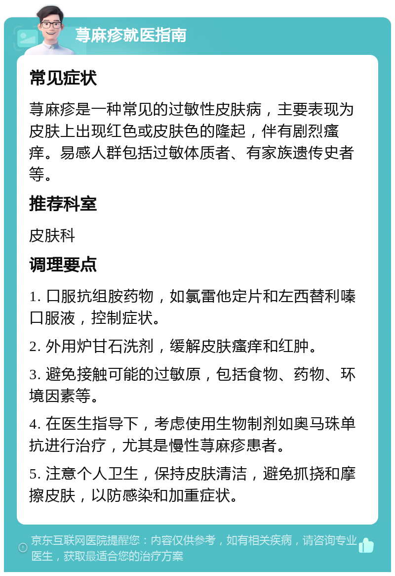 荨麻疹就医指南 常见症状 荨麻疹是一种常见的过敏性皮肤病，主要表现为皮肤上出现红色或皮肤色的隆起，伴有剧烈瘙痒。易感人群包括过敏体质者、有家族遗传史者等。 推荐科室 皮肤科 调理要点 1. 口服抗组胺药物，如氯雷他定片和左西替利嗪口服液，控制症状。 2. 外用炉甘石洗剂，缓解皮肤瘙痒和红肿。 3. 避免接触可能的过敏原，包括食物、药物、环境因素等。 4. 在医生指导下，考虑使用生物制剂如奥马珠单抗进行治疗，尤其是慢性荨麻疹患者。 5. 注意个人卫生，保持皮肤清洁，避免抓挠和摩擦皮肤，以防感染和加重症状。