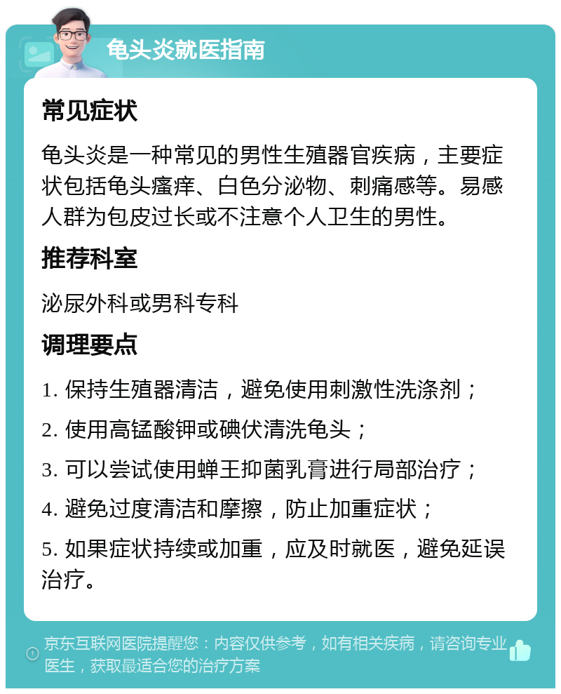 龟头炎就医指南 常见症状 龟头炎是一种常见的男性生殖器官疾病，主要症状包括龟头瘙痒、白色分泌物、刺痛感等。易感人群为包皮过长或不注意个人卫生的男性。 推荐科室 泌尿外科或男科专科 调理要点 1. 保持生殖器清洁，避免使用刺激性洗涤剂； 2. 使用高锰酸钾或碘伏清洗龟头； 3. 可以尝试使用蝉王抑菌乳膏进行局部治疗； 4. 避免过度清洁和摩擦，防止加重症状； 5. 如果症状持续或加重，应及时就医，避免延误治疗。