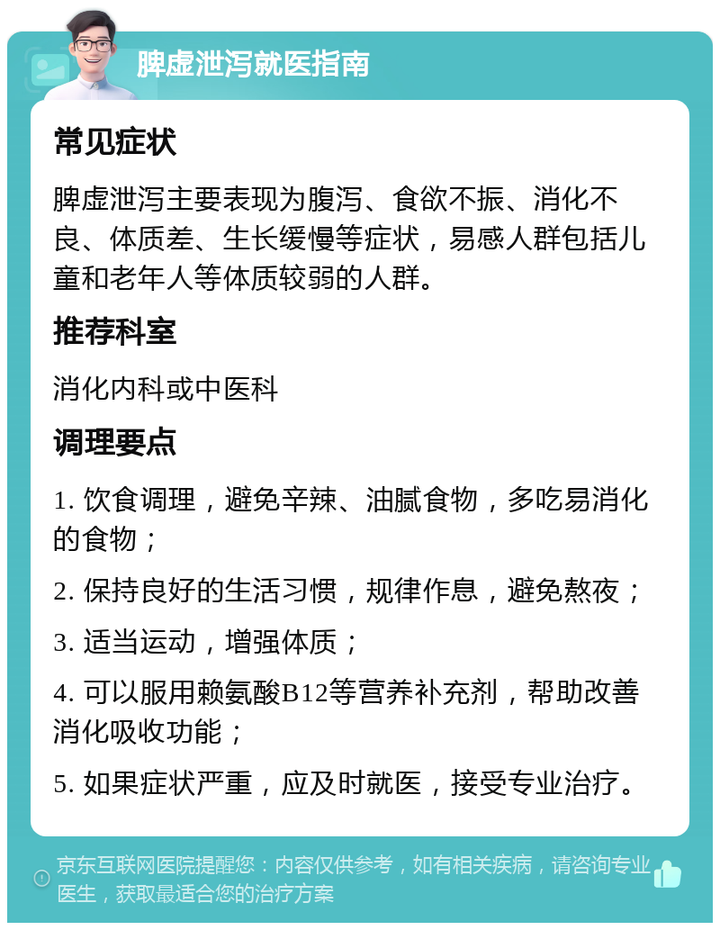 脾虚泄泻就医指南 常见症状 脾虚泄泻主要表现为腹泻、食欲不振、消化不良、体质差、生长缓慢等症状，易感人群包括儿童和老年人等体质较弱的人群。 推荐科室 消化内科或中医科 调理要点 1. 饮食调理，避免辛辣、油腻食物，多吃易消化的食物； 2. 保持良好的生活习惯，规律作息，避免熬夜； 3. 适当运动，增强体质； 4. 可以服用赖氨酸B12等营养补充剂，帮助改善消化吸收功能； 5. 如果症状严重，应及时就医，接受专业治疗。