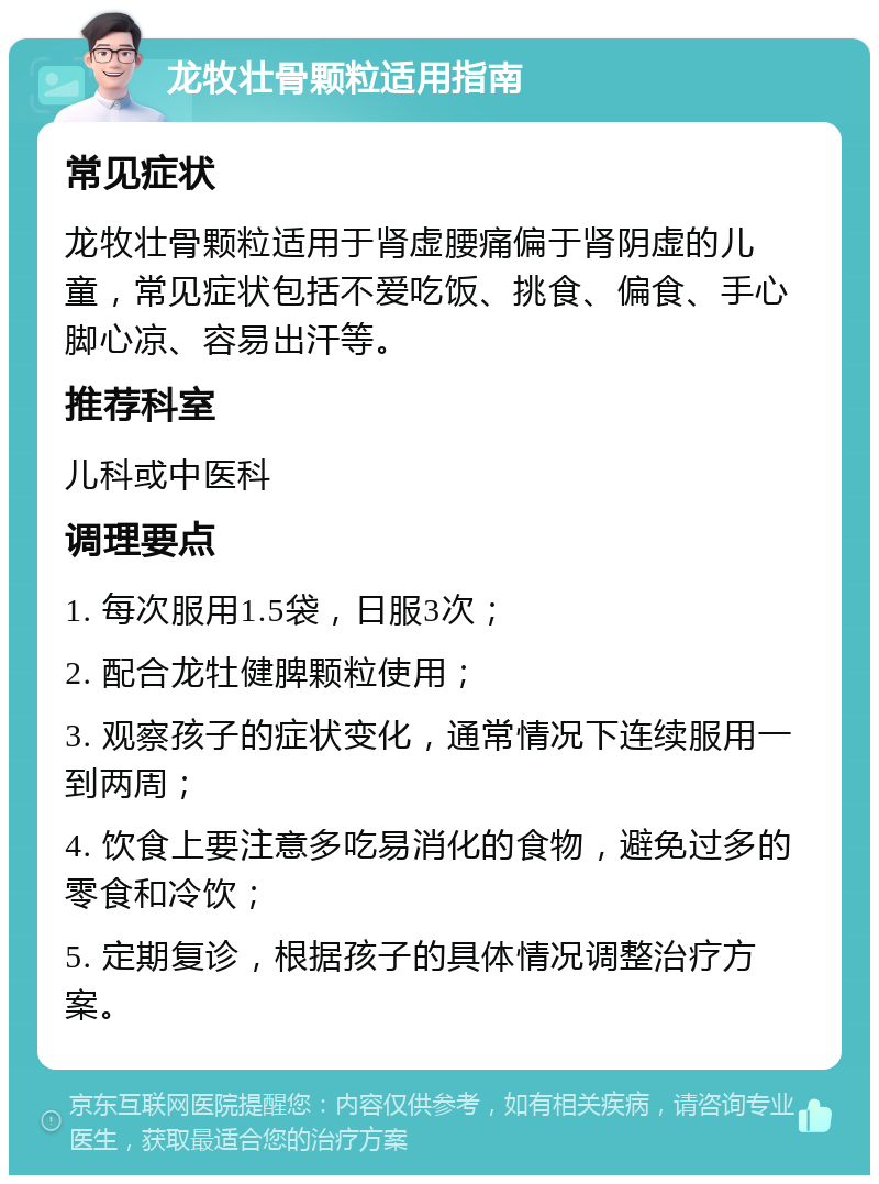 龙牧壮骨颗粒适用指南 常见症状 龙牧壮骨颗粒适用于肾虚腰痛偏于肾阴虚的儿童，常见症状包括不爱吃饭、挑食、偏食、手心脚心凉、容易出汗等。 推荐科室 儿科或中医科 调理要点 1. 每次服用1.5袋，日服3次； 2. 配合龙牡健脾颗粒使用； 3. 观察孩子的症状变化，通常情况下连续服用一到两周； 4. 饮食上要注意多吃易消化的食物，避免过多的零食和冷饮； 5. 定期复诊，根据孩子的具体情况调整治疗方案。