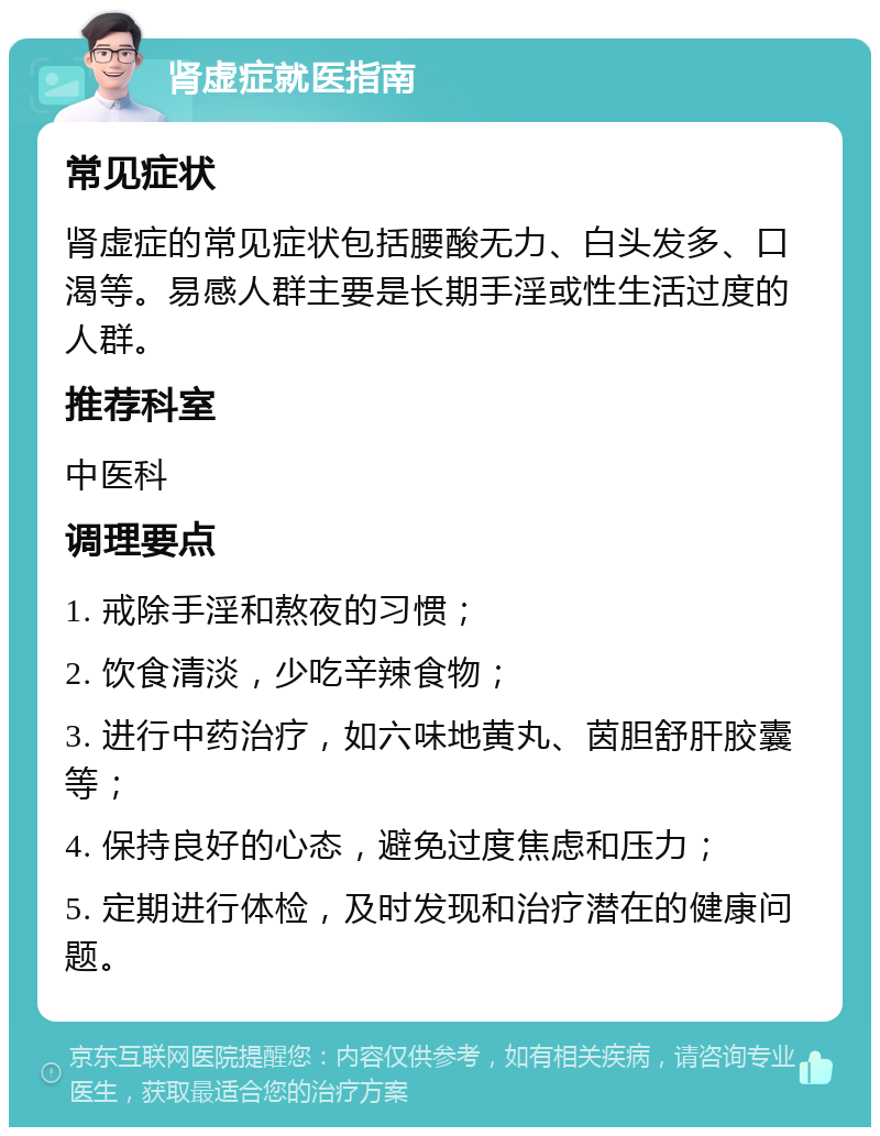 肾虚症就医指南 常见症状 肾虚症的常见症状包括腰酸无力、白头发多、口渴等。易感人群主要是长期手淫或性生活过度的人群。 推荐科室 中医科 调理要点 1. 戒除手淫和熬夜的习惯； 2. 饮食清淡，少吃辛辣食物； 3. 进行中药治疗，如六味地黄丸、茵胆舒肝胶囊等； 4. 保持良好的心态，避免过度焦虑和压力； 5. 定期进行体检，及时发现和治疗潜在的健康问题。