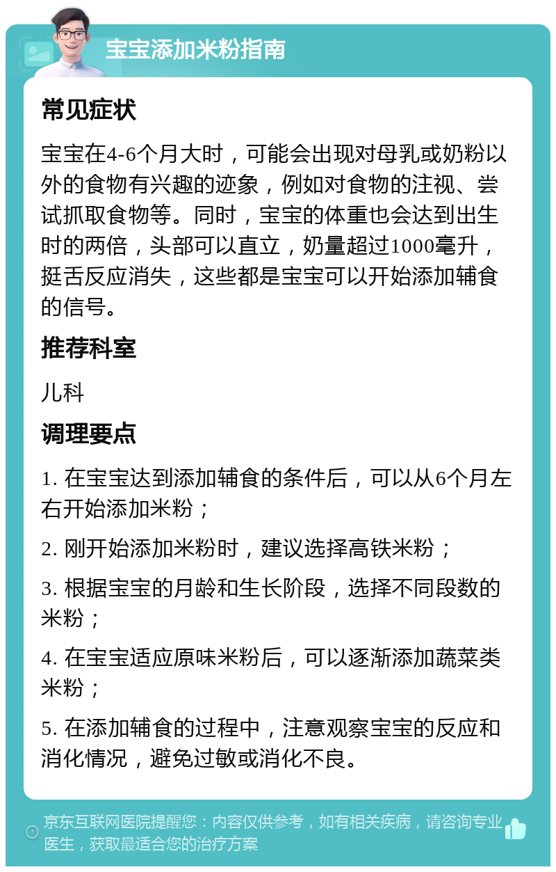 宝宝添加米粉指南 常见症状 宝宝在4-6个月大时，可能会出现对母乳或奶粉以外的食物有兴趣的迹象，例如对食物的注视、尝试抓取食物等。同时，宝宝的体重也会达到出生时的两倍，头部可以直立，奶量超过1000毫升，挺舌反应消失，这些都是宝宝可以开始添加辅食的信号。 推荐科室 儿科 调理要点 1. 在宝宝达到添加辅食的条件后，可以从6个月左右开始添加米粉； 2. 刚开始添加米粉时，建议选择高铁米粉； 3. 根据宝宝的月龄和生长阶段，选择不同段数的米粉； 4. 在宝宝适应原味米粉后，可以逐渐添加蔬菜类米粉； 5. 在添加辅食的过程中，注意观察宝宝的反应和消化情况，避免过敏或消化不良。