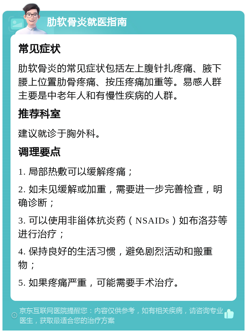 肋软骨炎就医指南 常见症状 肋软骨炎的常见症状包括左上腹针扎疼痛、腋下腰上位置肋骨疼痛、按压疼痛加重等。易感人群主要是中老年人和有慢性疾病的人群。 推荐科室 建议就诊于胸外科。 调理要点 1. 局部热敷可以缓解疼痛； 2. 如未见缓解或加重，需要进一步完善检查，明确诊断； 3. 可以使用非甾体抗炎药（NSAIDs）如布洛芬等进行治疗； 4. 保持良好的生活习惯，避免剧烈活动和搬重物； 5. 如果疼痛严重，可能需要手术治疗。