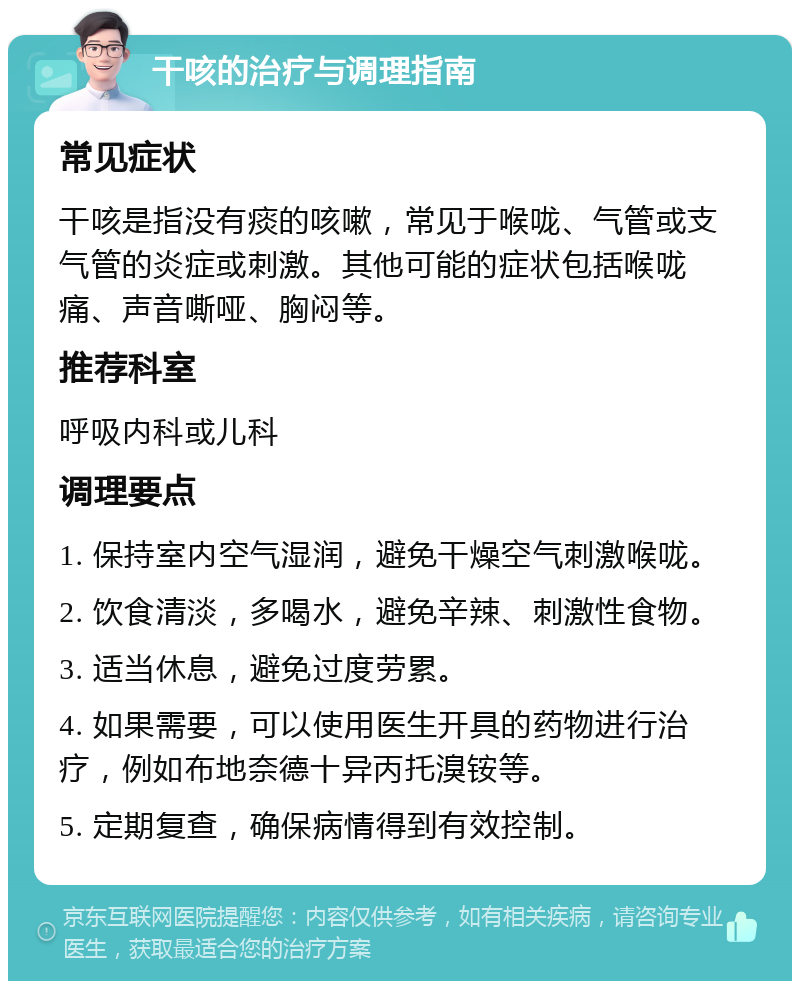 干咳的治疗与调理指南 常见症状 干咳是指没有痰的咳嗽，常见于喉咙、气管或支气管的炎症或刺激。其他可能的症状包括喉咙痛、声音嘶哑、胸闷等。 推荐科室 呼吸内科或儿科 调理要点 1. 保持室内空气湿润，避免干燥空气刺激喉咙。 2. 饮食清淡，多喝水，避免辛辣、刺激性食物。 3. 适当休息，避免过度劳累。 4. 如果需要，可以使用医生开具的药物进行治疗，例如布地奈德十异丙托溴铵等。 5. 定期复查，确保病情得到有效控制。