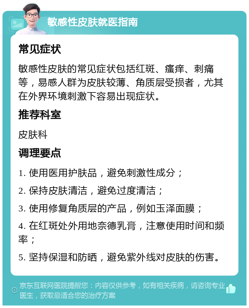 敏感性皮肤就医指南 常见症状 敏感性皮肤的常见症状包括红斑、瘙痒、刺痛等，易感人群为皮肤较薄、角质层受损者，尤其在外界环境刺激下容易出现症状。 推荐科室 皮肤科 调理要点 1. 使用医用护肤品，避免刺激性成分； 2. 保持皮肤清洁，避免过度清洁； 3. 使用修复角质层的产品，例如玉泽面膜； 4. 在红斑处外用地奈德乳膏，注意使用时间和频率； 5. 坚持保湿和防晒，避免紫外线对皮肤的伤害。