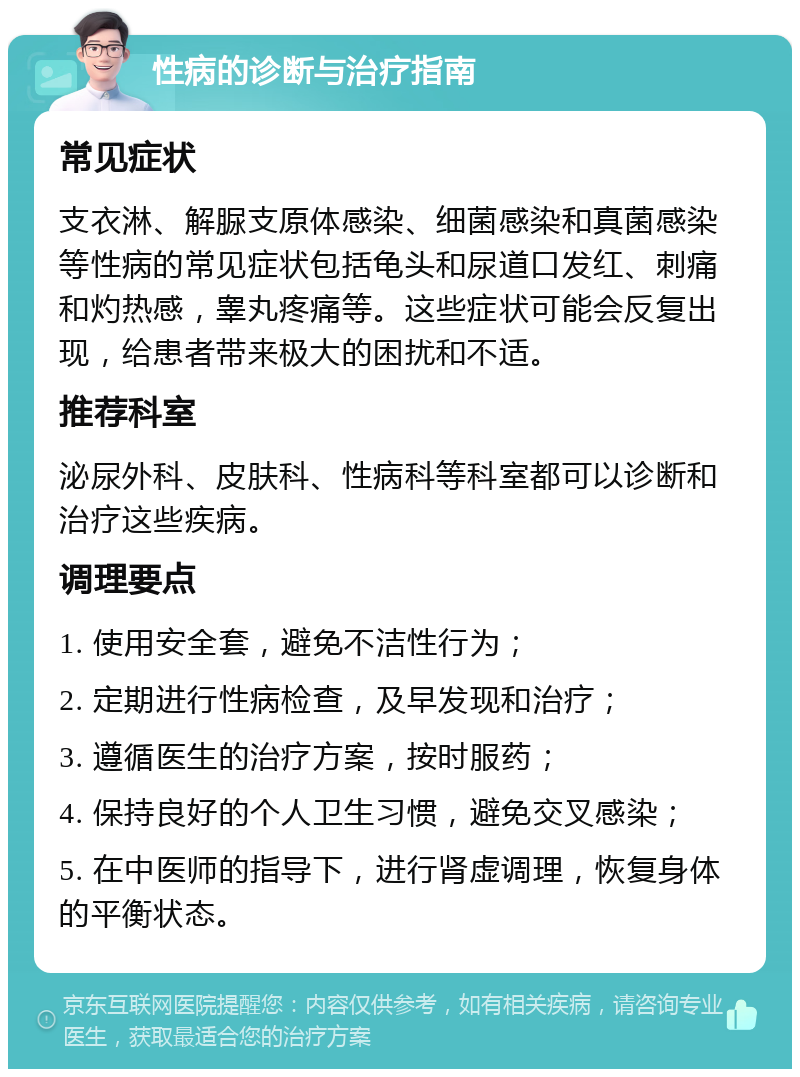 性病的诊断与治疗指南 常见症状 支衣淋、解脲支原体感染、细菌感染和真菌感染等性病的常见症状包括龟头和尿道口发红、刺痛和灼热感，睾丸疼痛等。这些症状可能会反复出现，给患者带来极大的困扰和不适。 推荐科室 泌尿外科、皮肤科、性病科等科室都可以诊断和治疗这些疾病。 调理要点 1. 使用安全套，避免不洁性行为； 2. 定期进行性病检查，及早发现和治疗； 3. 遵循医生的治疗方案，按时服药； 4. 保持良好的个人卫生习惯，避免交叉感染； 5. 在中医师的指导下，进行肾虚调理，恢复身体的平衡状态。