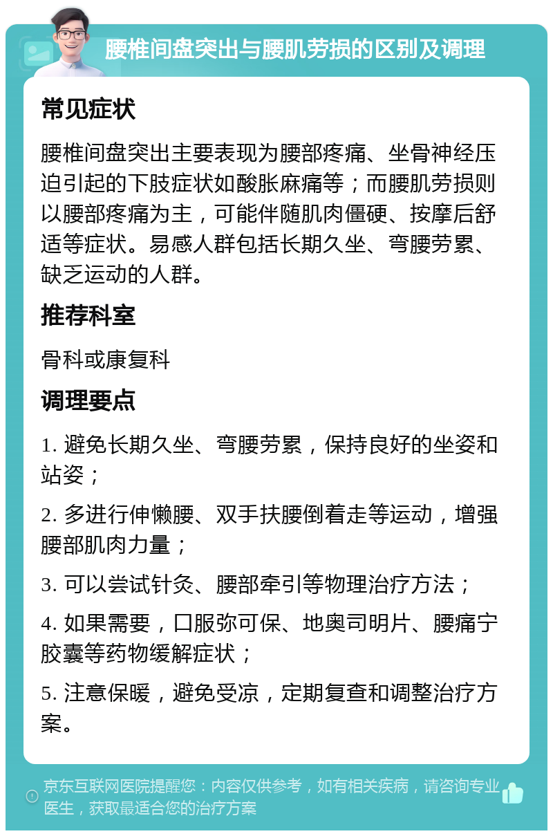 腰椎间盘突出与腰肌劳损的区别及调理 常见症状 腰椎间盘突出主要表现为腰部疼痛、坐骨神经压迫引起的下肢症状如酸胀麻痛等；而腰肌劳损则以腰部疼痛为主，可能伴随肌肉僵硬、按摩后舒适等症状。易感人群包括长期久坐、弯腰劳累、缺乏运动的人群。 推荐科室 骨科或康复科 调理要点 1. 避免长期久坐、弯腰劳累，保持良好的坐姿和站姿； 2. 多进行伸懒腰、双手扶腰倒着走等运动，增强腰部肌肉力量； 3. 可以尝试针灸、腰部牵引等物理治疗方法； 4. 如果需要，口服弥可保、地奥司明片、腰痛宁胶囊等药物缓解症状； 5. 注意保暖，避免受凉，定期复查和调整治疗方案。