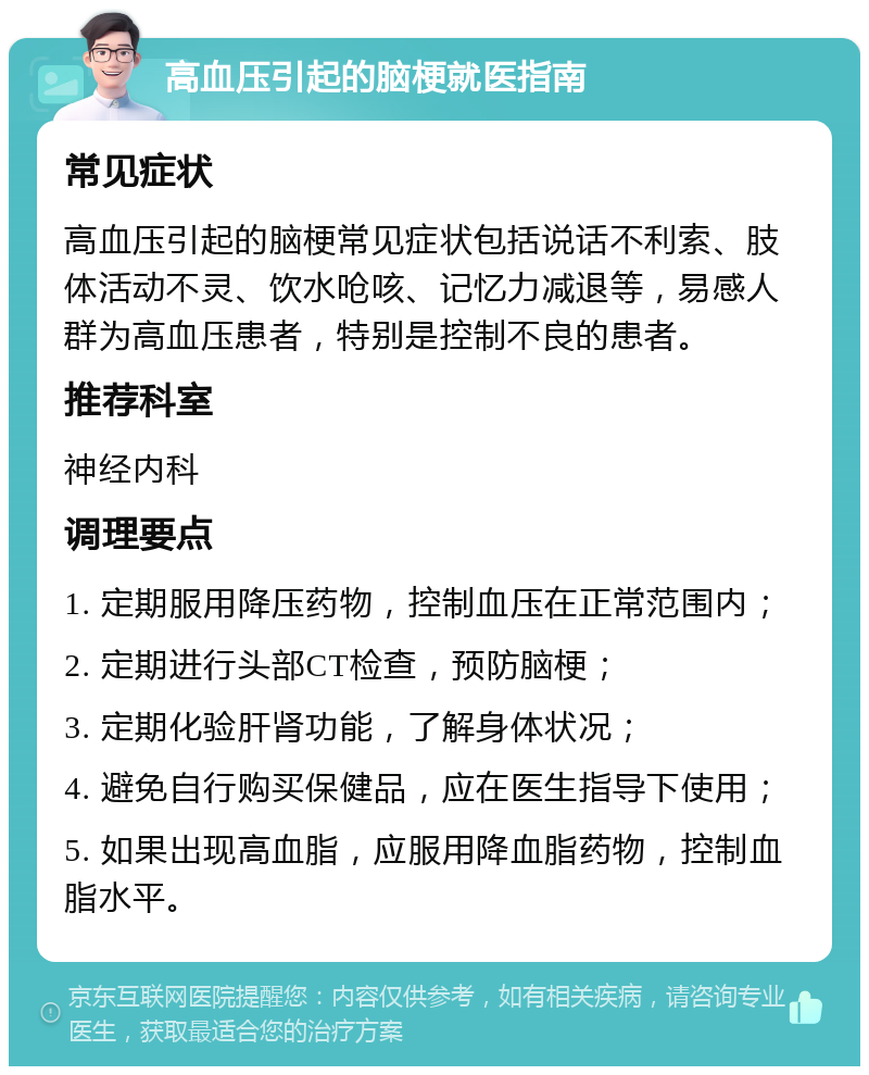 高血压引起的脑梗就医指南 常见症状 高血压引起的脑梗常见症状包括说话不利索、肢体活动不灵、饮水呛咳、记忆力减退等，易感人群为高血压患者，特别是控制不良的患者。 推荐科室 神经内科 调理要点 1. 定期服用降压药物，控制血压在正常范围内； 2. 定期进行头部CT检查，预防脑梗； 3. 定期化验肝肾功能，了解身体状况； 4. 避免自行购买保健品，应在医生指导下使用； 5. 如果出现高血脂，应服用降血脂药物，控制血脂水平。