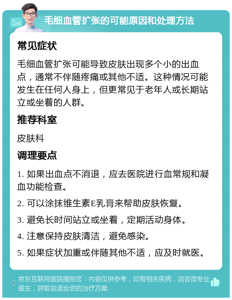 毛细血管扩张的可能原因和处理方法 常见症状 毛细血管扩张可能导致皮肤出现多个小的出血点，通常不伴随疼痛或其他不适。这种情况可能发生在任何人身上，但更常见于老年人或长期站立或坐着的人群。 推荐科室 皮肤科 调理要点 1. 如果出血点不消退，应去医院进行血常规和凝血功能检查。 2. 可以涂抹维生素E乳膏来帮助皮肤恢复。 3. 避免长时间站立或坐着，定期活动身体。 4. 注意保持皮肤清洁，避免感染。 5. 如果症状加重或伴随其他不适，应及时就医。