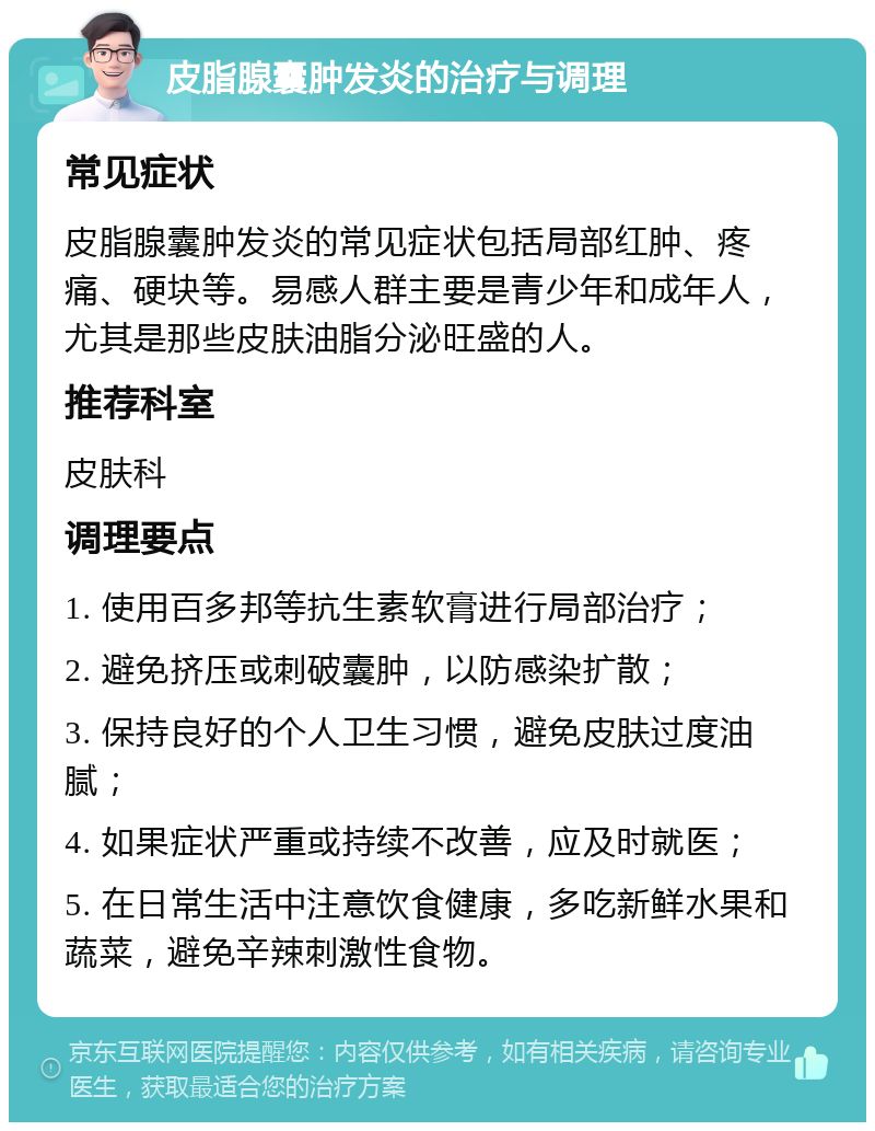 皮脂腺囊肿发炎的治疗与调理 常见症状 皮脂腺囊肿发炎的常见症状包括局部红肿、疼痛、硬块等。易感人群主要是青少年和成年人，尤其是那些皮肤油脂分泌旺盛的人。 推荐科室 皮肤科 调理要点 1. 使用百多邦等抗生素软膏进行局部治疗； 2. 避免挤压或刺破囊肿，以防感染扩散； 3. 保持良好的个人卫生习惯，避免皮肤过度油腻； 4. 如果症状严重或持续不改善，应及时就医； 5. 在日常生活中注意饮食健康，多吃新鲜水果和蔬菜，避免辛辣刺激性食物。