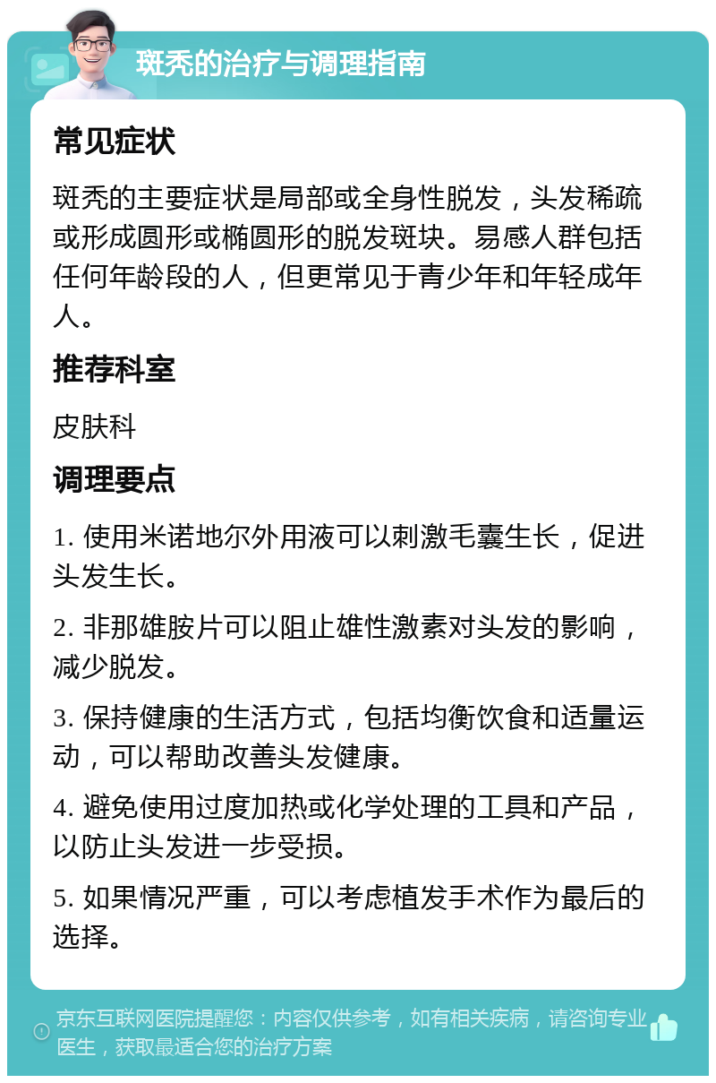 斑秃的治疗与调理指南 常见症状 斑秃的主要症状是局部或全身性脱发，头发稀疏或形成圆形或椭圆形的脱发斑块。易感人群包括任何年龄段的人，但更常见于青少年和年轻成年人。 推荐科室 皮肤科 调理要点 1. 使用米诺地尔外用液可以刺激毛囊生长，促进头发生长。 2. 非那雄胺片可以阻止雄性激素对头发的影响，减少脱发。 3. 保持健康的生活方式，包括均衡饮食和适量运动，可以帮助改善头发健康。 4. 避免使用过度加热或化学处理的工具和产品，以防止头发进一步受损。 5. 如果情况严重，可以考虑植发手术作为最后的选择。